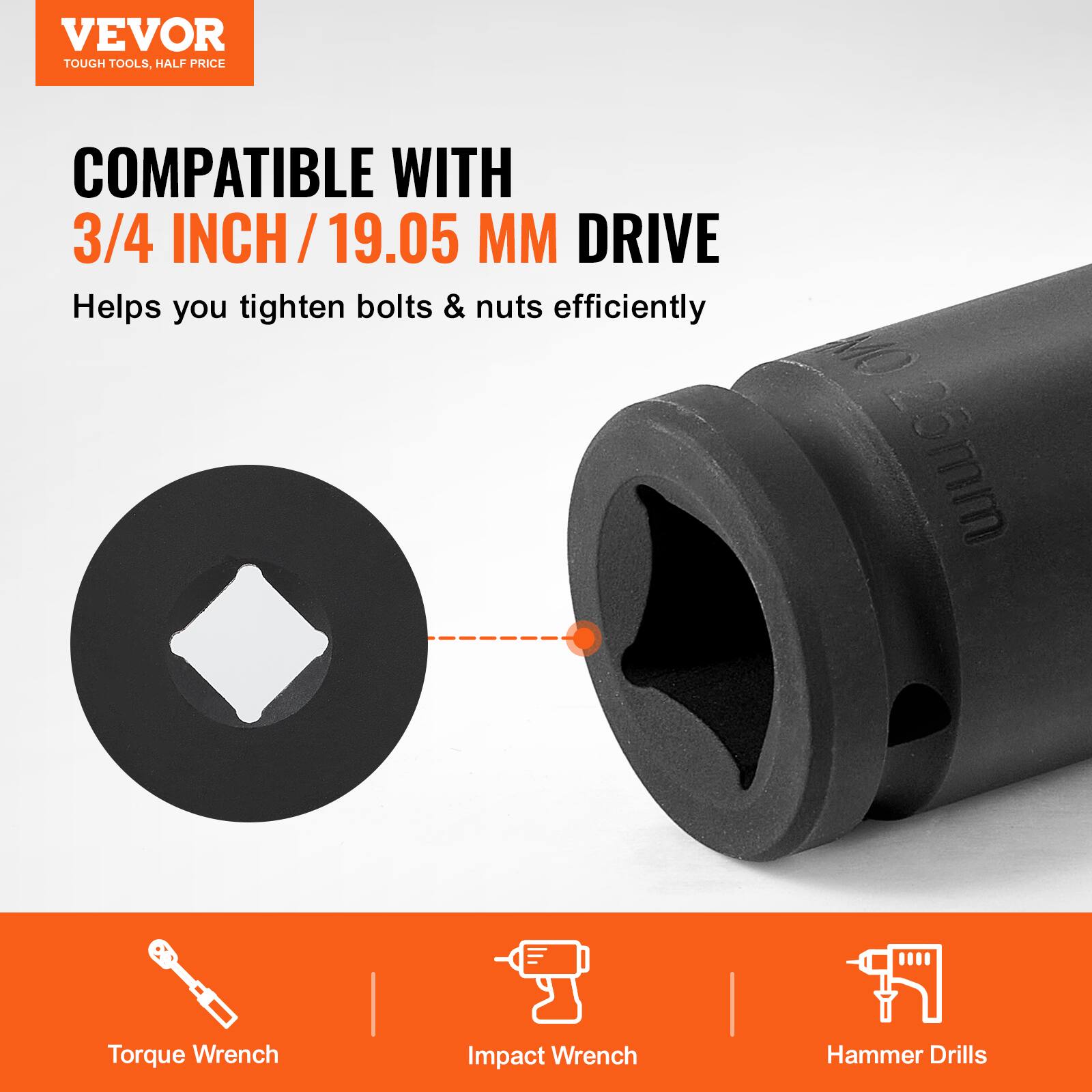VEVOR  
TOUGH TOOLS, HALF PRICE  

COMPATIBLE WITH  
3/4 INCH / 19.05 MM DRIVE  

Helps you tighten bolts & nuts efficiently  

Torque Wrench  
Impact Wrench  
Hammer Drills