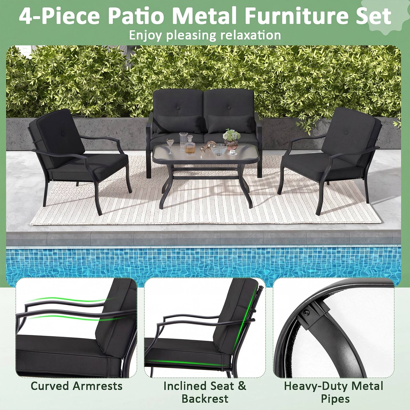 4-Piece Patio Metal Furniture Set  
Enjoy pleasing relaxation  
Curved Armrests  
Inclined Seat & Backrest  
Heavy-Duty Metal Pipes