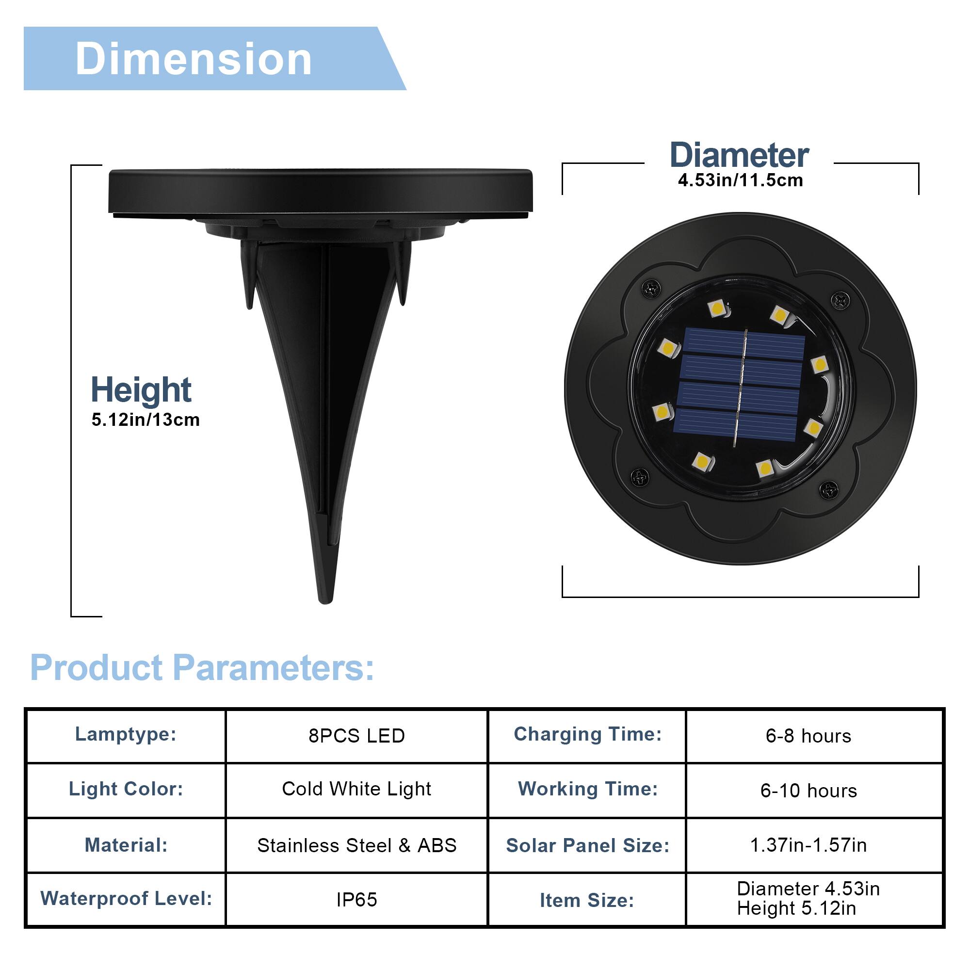 Dimension  
Diameter: 4.53in/11.5cm  
Height: 5.12in/13cm  

Product Parameters:  
- Lamp type: 8PCS LED  
- Light Color: Cold White Light  
- Material: Stainless Steel & ABS  
- Waterproof Level: IP65  
- Charging Time: 6-8 hours  
- Working Time: 6-10 hours  
- Solar Panel Size: 1.37in-1.57in  
- Item Size: Diameter 4.53in, Height 5.12in