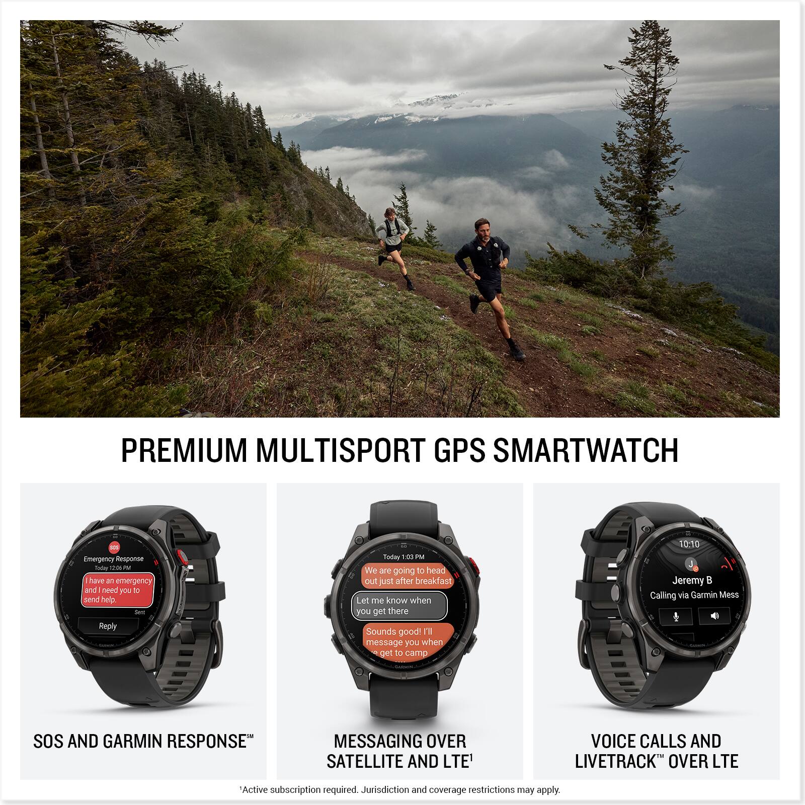 PREMIUM MULTISPORT GPS SMARTWATCH

SOS AND GARMIN RESPONSE™

"I have an emergency and need help. Send help."

Reply

MESSAGING OVER SATELLITE AND LTE*

"We are going to head out just after breakfast. Let me know when you get there. Sounds good! I'll message you when I get to camp."

VOICE CALLS AND LIVETRACK™ OVER LTE

"Calling via Garmin Mess"

*Active subscription required. Jurisdiction and coverage restrictions may apply.