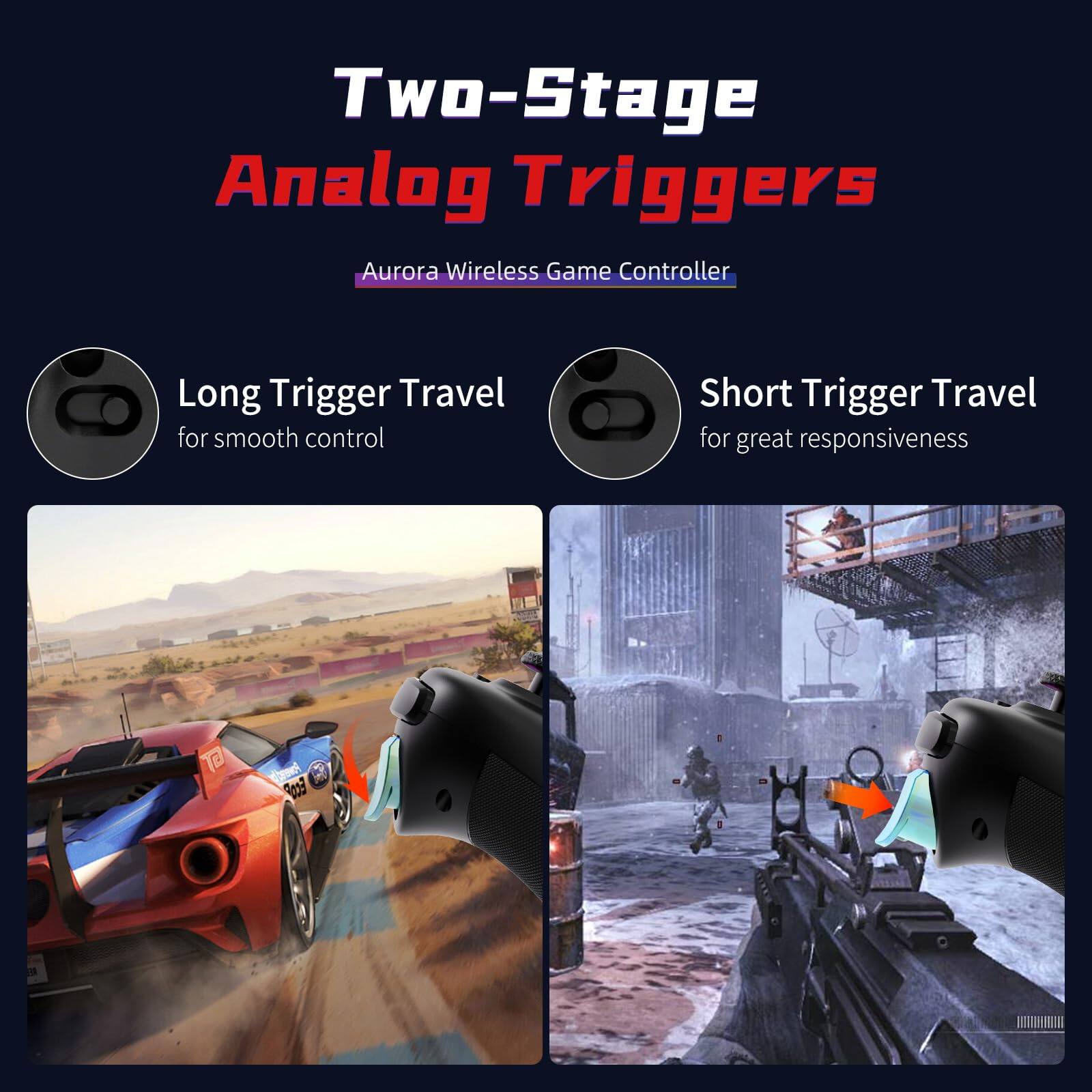Two-Stage Analog Triggers  
Aurora Wireless Game Controller  

Long Trigger Travel  
for smooth control  

Short Trigger Travel  
for great responsiveness
