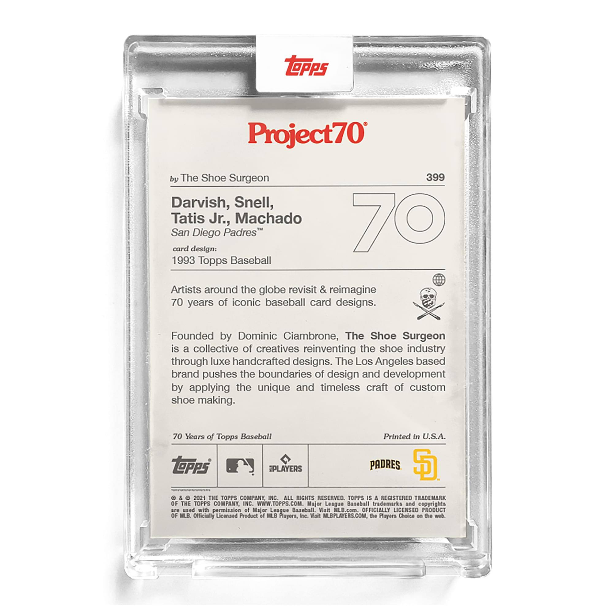 **Project70**

**399**

**Darvish, Snell, Tatis Jr., Machado**  
**San Diego Padres**

**card design:**  
1993 Topps Baseball

Artists around the globe revisit & reimagine 70 years of iconic baseball card designs.

Founded by Dominic Ciambrone, The Shoe Surgeon is a collective of creatives reinventing the shoe industry through luxe handcrafted designs. The Los Angeles based brand pushes the boundaries of design and development by applying the unique and timeless craft of custom shoe making.

**70 Years of Topps Baseball**

**Printed in U.S.A.**

**TOPPS PLAYERS**  
**PADRES**

**© & ™ 2021 THE TOPPS COMPANY, INC. ALL RIGHTS RESERVED. TOPPS IS A REGISTERED TRADEMARK OF THE TOPPS COMPANY, INC. WWW.TOPPS.COM. Major League Baseball trademarks and copyrights used with permission of Major League Baseball. Officially Licensed Product of MLB Players, Inc. Visit MLBPLAYERS.COM. On the Players Choice on this card.**

**Officially Licensed Product of MLB Players, Inc.**