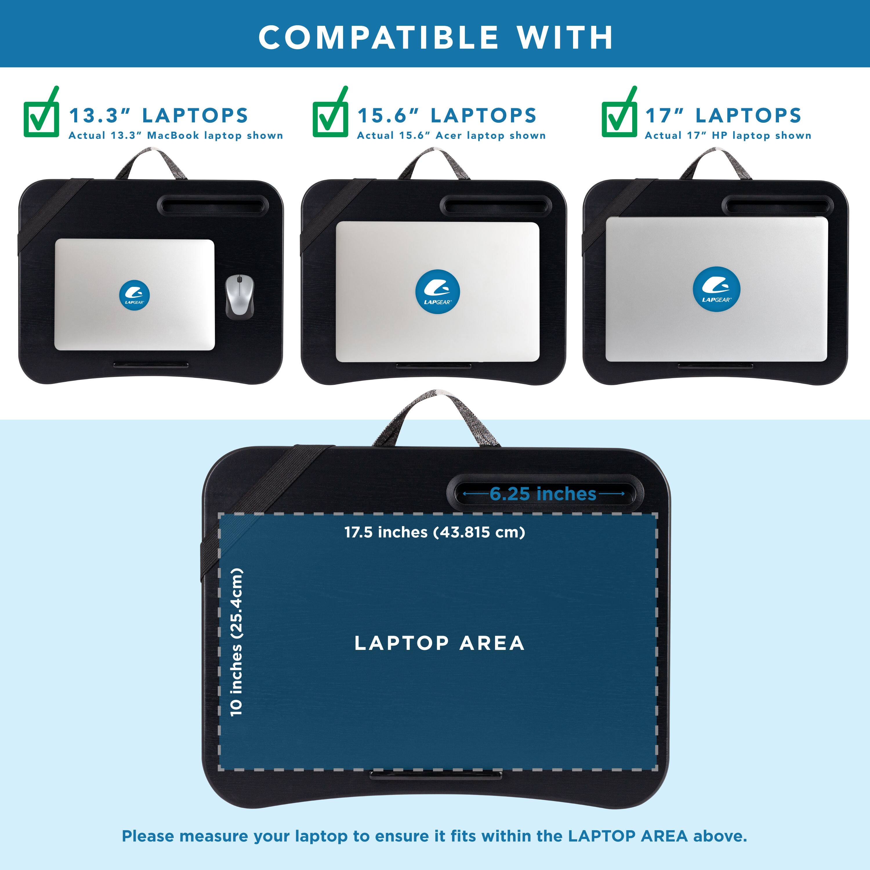 COMPATIBLE WITH 13.3" LAPTOPS Actual 13.3- MacBook laptop shown
COMPATIBLE WITH 15.6" LAPTOPS Actual 15.6- Acer laptop shown
COMPATIBLE WITH 17" LAPTOPS Actual 17 HP laptop shown
COMPATIBLE WITH 140.4 LAPTOPS Actual 140.4 inches (356.15 cm)
LAPTOP AREA Please measure your laptop to ensure it fits within the LAPTOP AREA above.