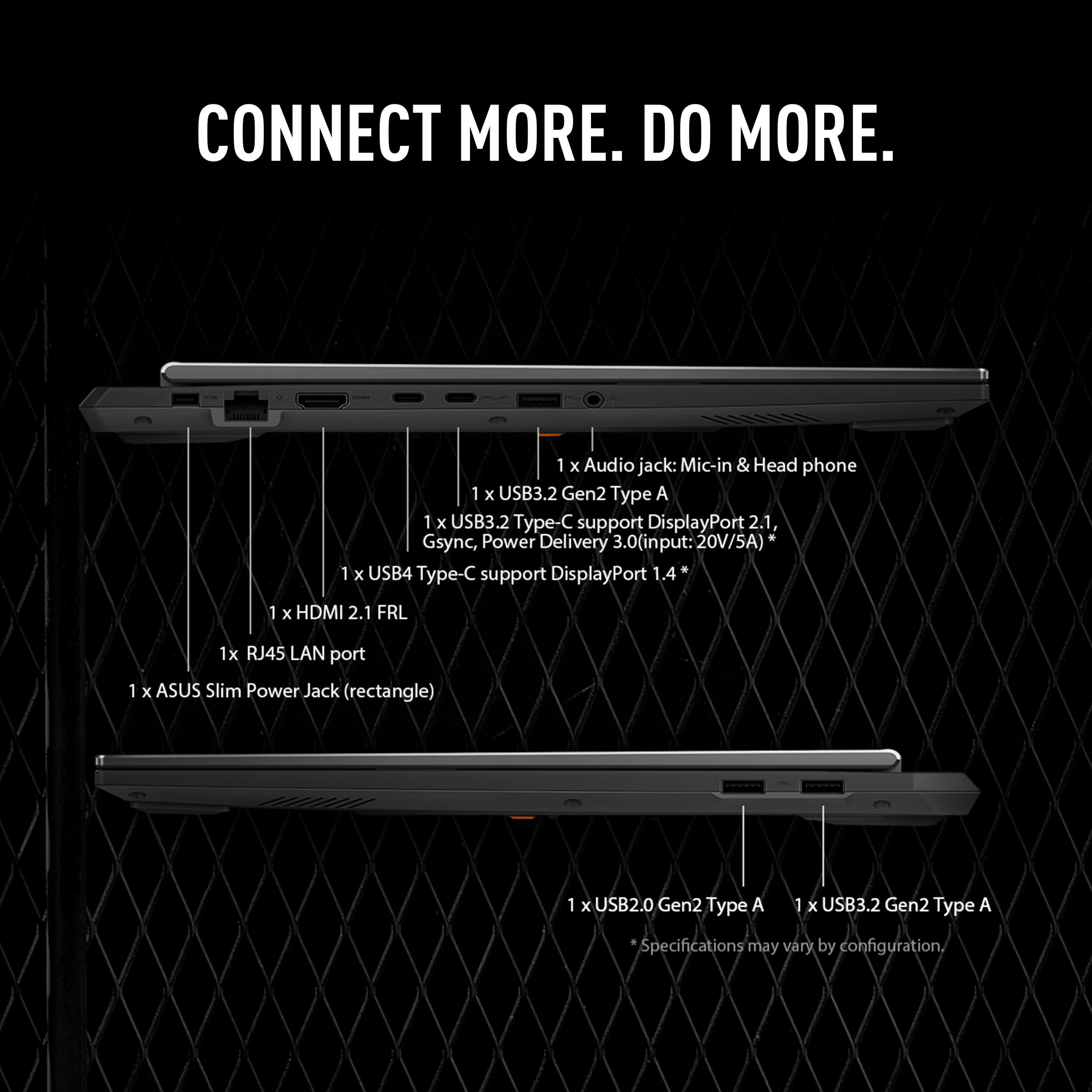CONNECT MORE. DO MORE.

1 x Audio jack: Mic-in & Head phone  
1 x USB3.2 Gen2 Type A  
1 x USB3.2 Type-C support DisplayPort 2.1, Gsync, Power Delivery 3.0 (input: 20V/5A)  
1 x USB4 Type-C support DisplayPort 1.4*  
1 x HDMI 2.1 FRL  
1 x RJ45 LAN port  
1 x ASUS Slim Power Jack (rectangle)  
1 x USB2.0 Gen2 Type A  
1 x USB3.2 Gen2 Type A  

Specifications may vary by configuration.