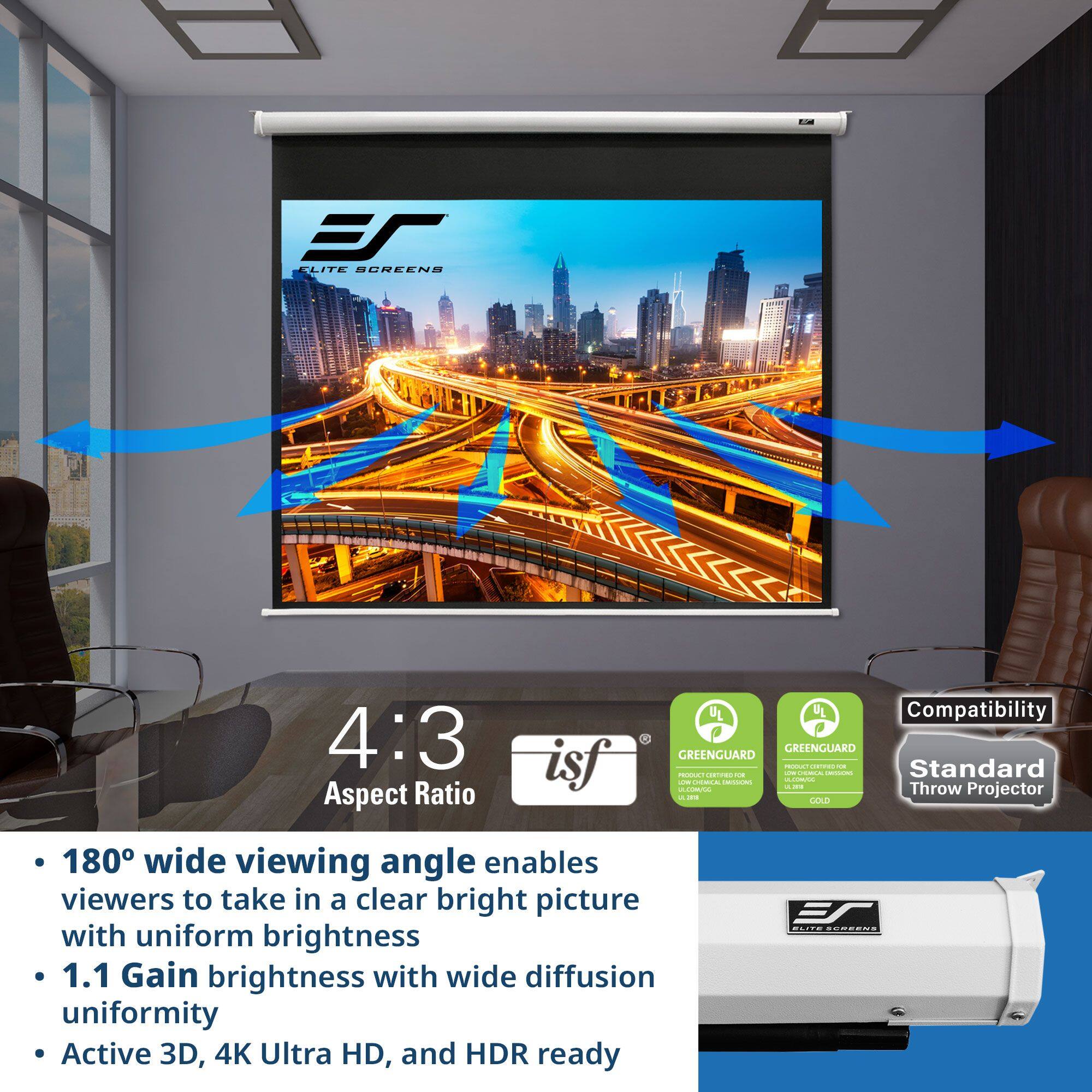 B: ELITE SCREENS 4:3 Aspect Ratio isf 20 UL UL Compatibility GREENGUARD GREENGUARD

S: - 180° wide viewing angle enables viewers to take in a clear bright picture with uniform brightness
- 1.1 Gain brightness with wide diffusion uniformity
- Active 3D, 4K Ultra HD, and HDR ready