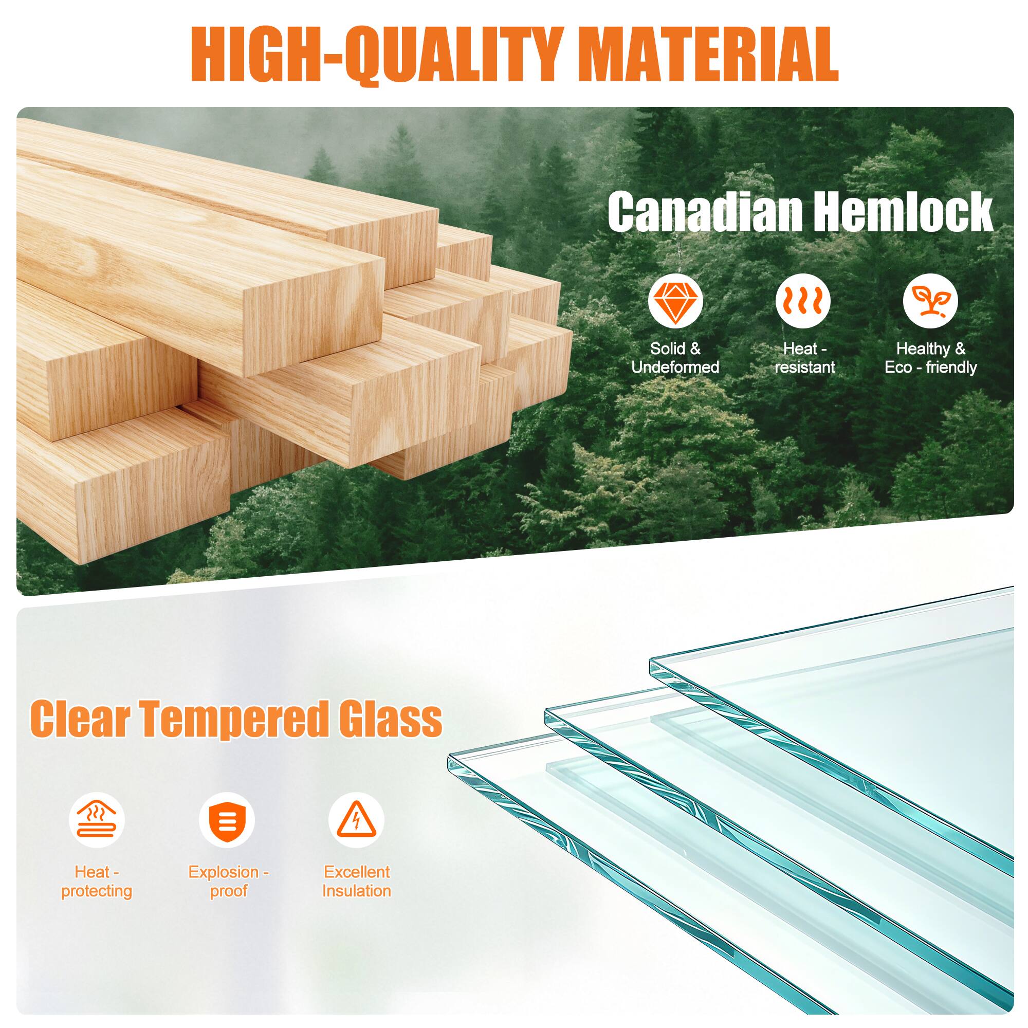 HIGH-QUALITY MATERIAL

Canadian Hemlock
- Solid & Undeformed
- Heat-resistant
- Healthy & Eco-friendly

Clear Tempered Glass
- Heat-protecting
- Explosion-proof
- Excellent Insulation