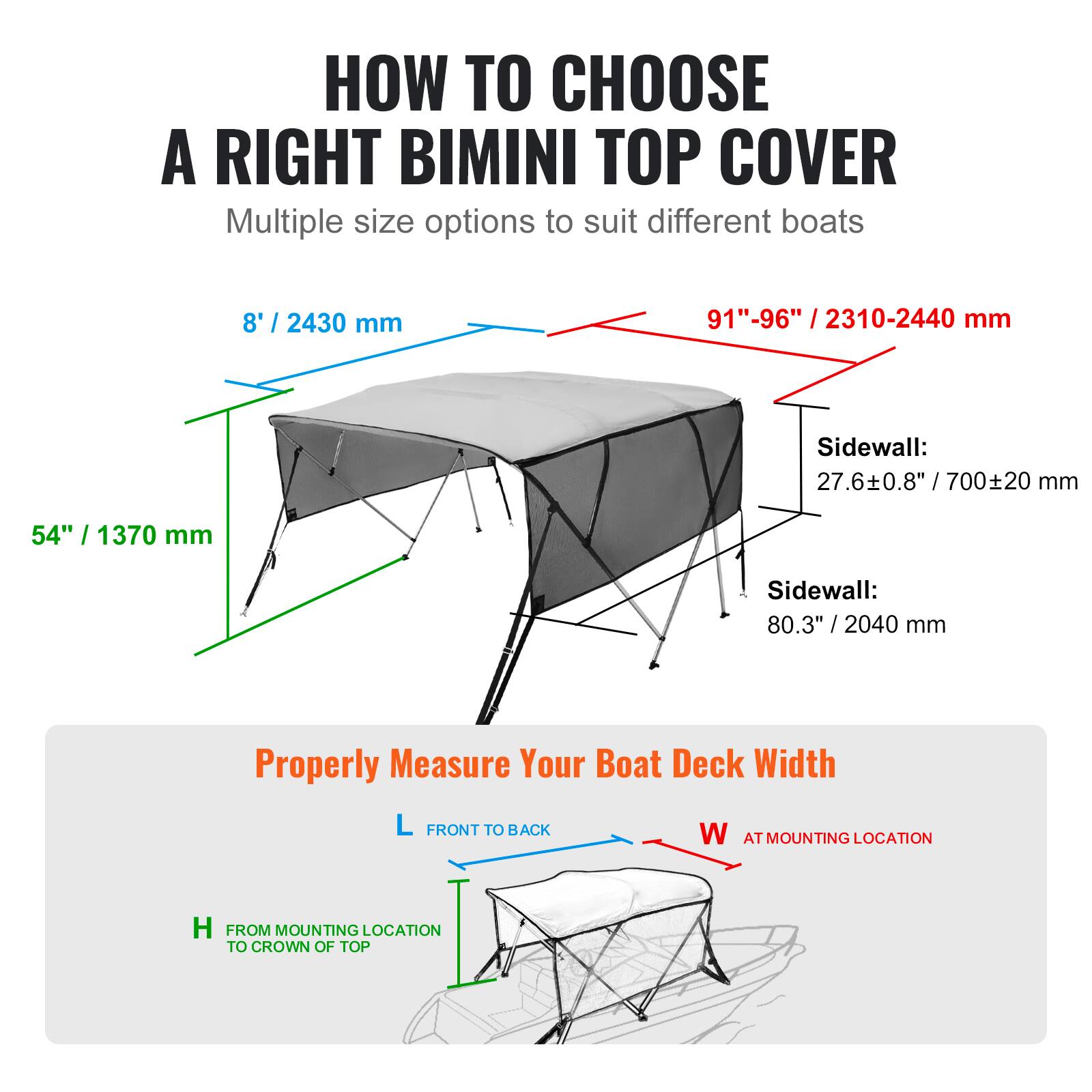 **HOW TO CHOOSE A RIGHT BIMINI TOP COVER**

Multiple size options to suit different boats

- **8' / 2430 mm**
- **91"-96" / 2310-2440 mm**

**Sidewall:**
- 27.6±0.8" / 700±20 mm
- 80.3" / 2040 mm

**Properly Measure Your Boat Deck Width**

- **L** FRONT TO BACK
- **W** AT MOUNTING LOCATION
- **H** FROM MOUNTING LOCATION TO CROWN OF TOP