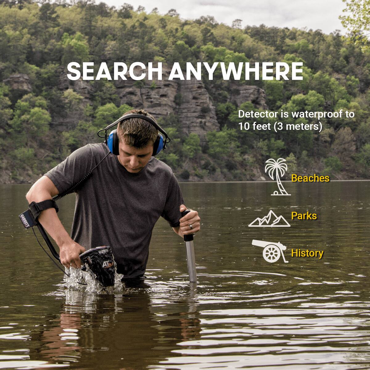 SEARCH ANYWHERE

Detector is waterproof to 10 feet (3 meters)

Beaches  
Parks  
History