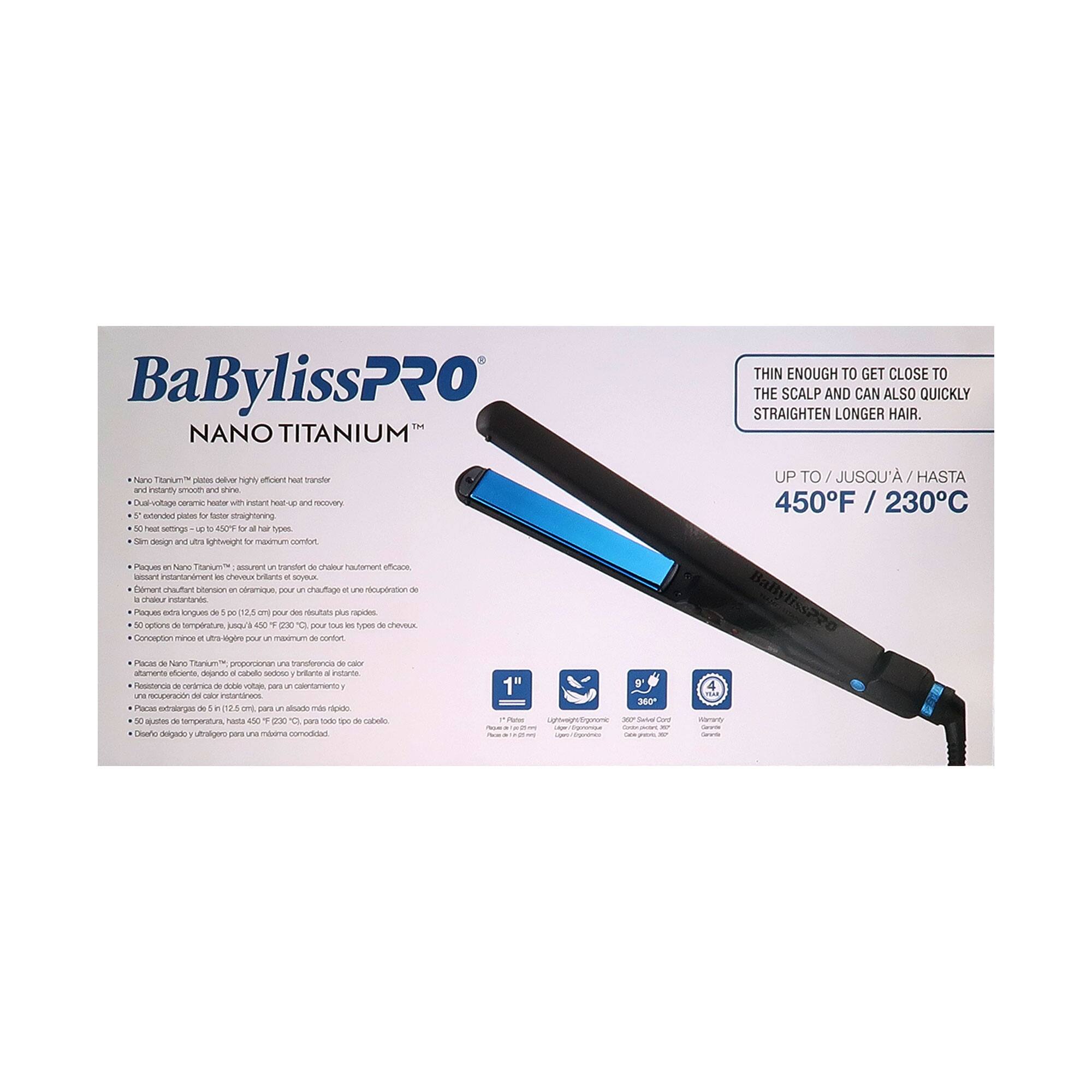 BaBylissPRO  
NANO TITANIUM™

- Nano Titanium™ plates deliver highly efficient heat transfer and smooth, three-dimensional styling.
- Dual-voltage ceramic heater with instant heat-up and recovery.
- Double-sided plates for faster straightening.
- Slim design and ultra-lightweight for maximum comfort.

THIN ENOUGH TO GET CLOSE TO THE SCALP AND CAN ALSO QUICKLY STRAIGHTEN LONGER HAIR.

UP TO / JUSQU'À / HASTA 450°F / 230°C

- Lightweight ergonomic design.
- 30% faster heat-up.
- 1-year warranty.

Paque de Nano Titanium™, asume un transferencia de calor altamente eficiente.
- Placa de cerámica avanzada en aluminio, para un calentamiento rápido y recuperación de temperatura.
- Resistencia de cerámica de alta calidad, para un calentamiento rápido y recuperación de temperatura.
- Diseño delgado y ultra ligero para máximo confort.
- 5 opciones de temperatura, hasta 450°F (230°C), para todos los tipos de cabello.
- Conexión de cable de alta calidad, resistente y dur