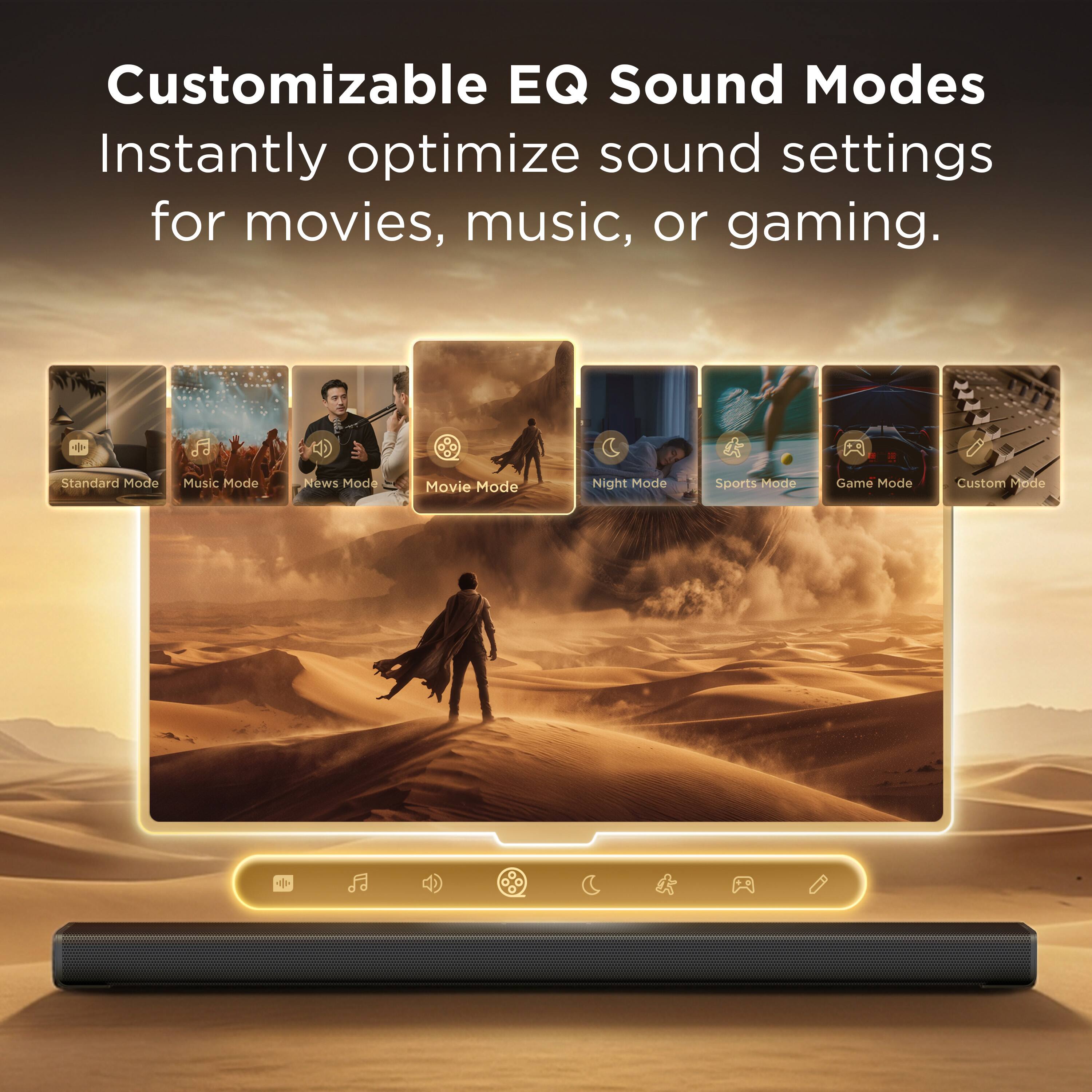 Customizable EQ Sound Modes  
Instantly optimize sound settings for movies, music, or gaming.

- Standard Mode
- Music Mode
- News Mode
- Movie Mode
- Night Mode
- Sports Mode
- Game Mode
- Custom Mode