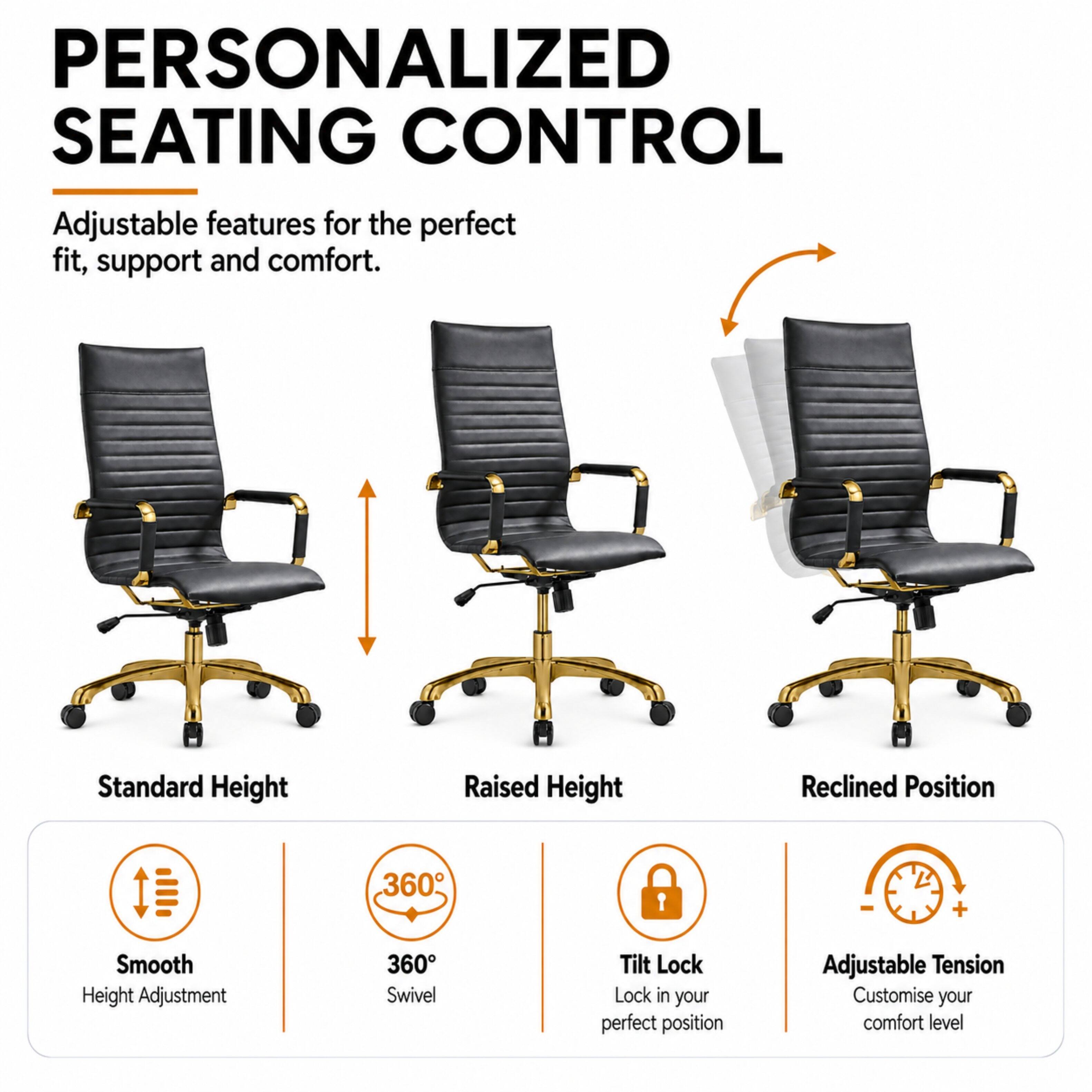 PERSONALIZED SEATING CONTROL  
Adjustable features for the perfect fit, support and comfort.

- Standard Height
- Raised Height
- Reclined Position

360° Swivel  
Smooth Height Adjustment  
Tilt Lock (Lock in your perfect position)  
Adjustable Tension (Customise your comfort level)