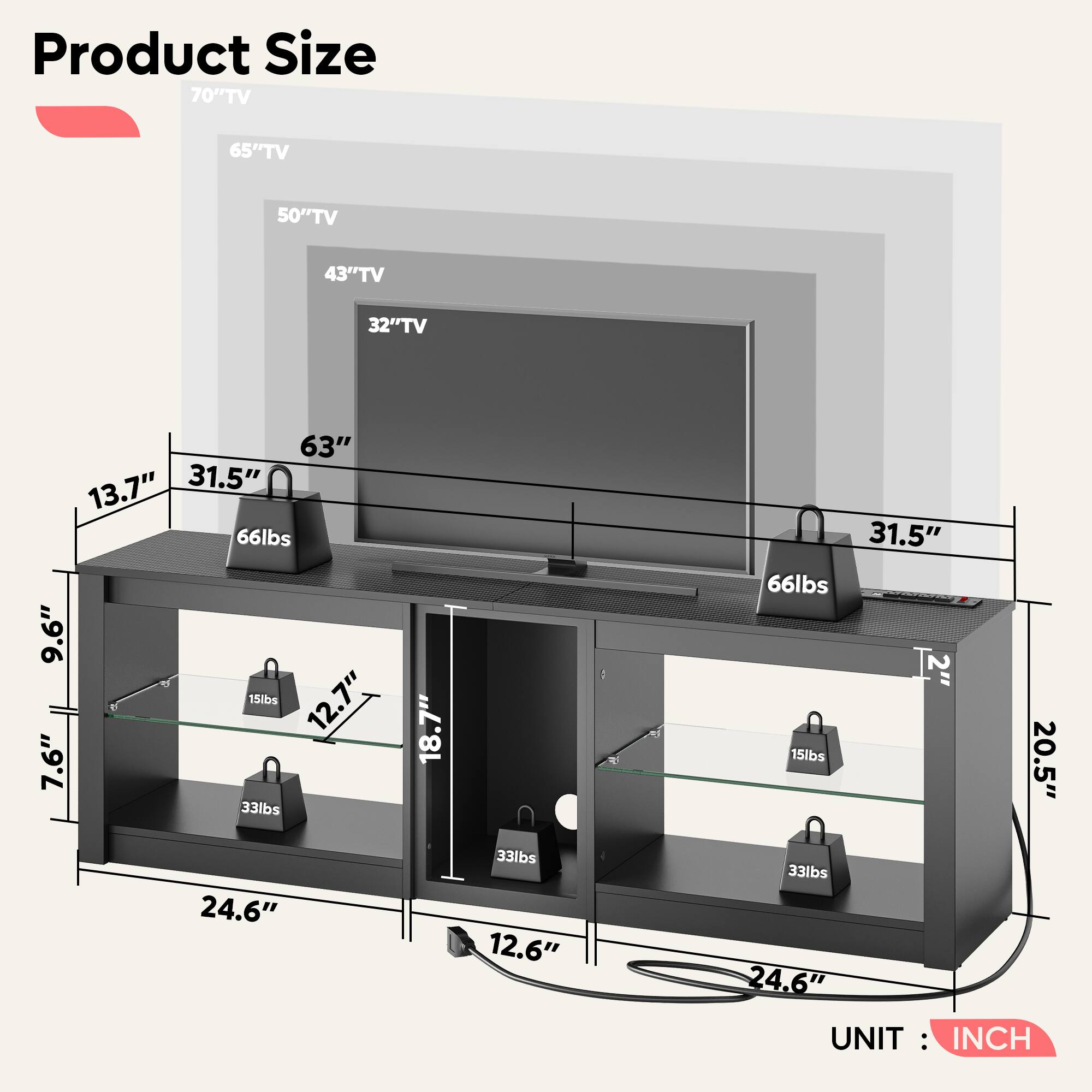 Product Size

70" TV
65" TV
50" TV
43" TV
32" TV

63"
13.7"
31.5"
66lbs
9.6"
15lbs
12.7"
7.6"
33lbs
18.7"
31.5"
66lbs
2"
15lbs
20.5"
24.6"
33lbs
12.6"
33lbs
24.6"

UNIT: INCH