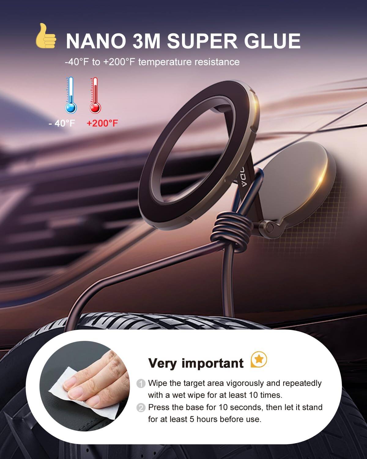 NANO 3M SUPER GLUE  
-40°F to +200°F temperature resistance  

-40°F +200°F  

Very important  
1. Wipe the target area vigorously and repeatedly with a wet wipe for at least 10 times.  
2. Press the base for 10 seconds, then let it stand for at least 5 hours before use.