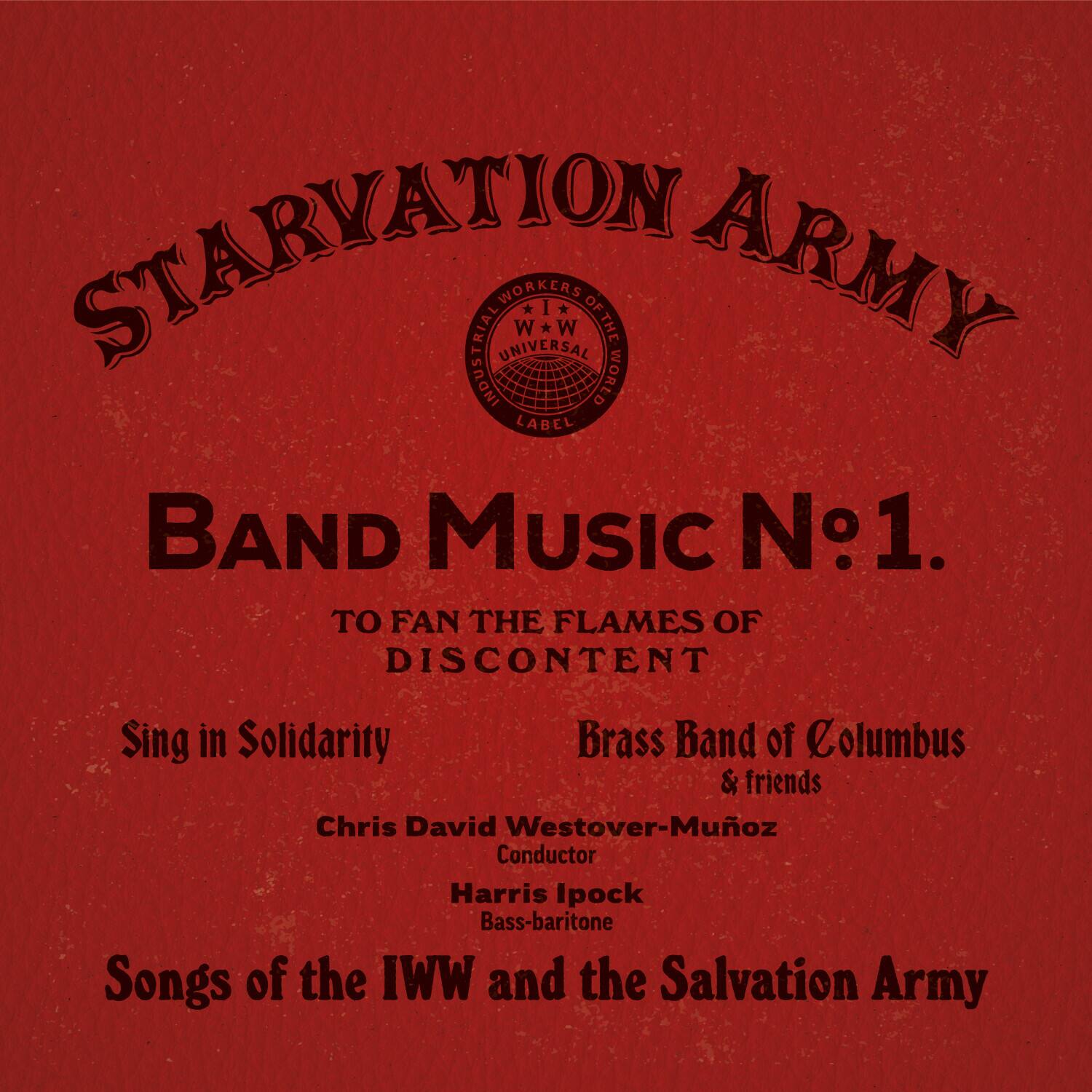 STARVATION ARMY

BAND MUSIC No.1

TO FAN THE FLAMES OF DISCONTENT

Sing in Solidarity

Brass Band of Columbus & friends

Chris David Westover-Muñoz Conductor

Harris Ipock Bass-baritone

Songs of the IWW and the Salvation Army
