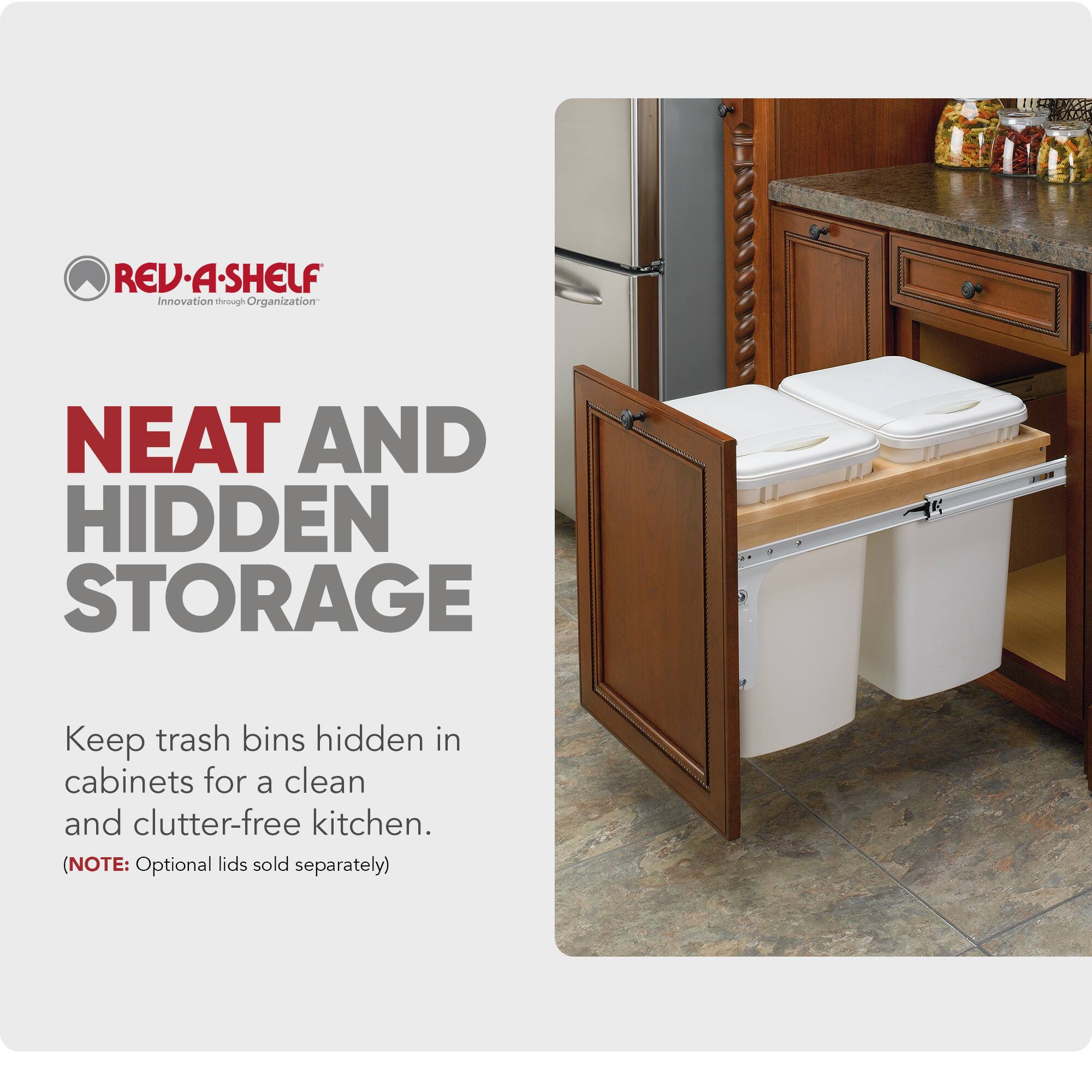 REV-A-SHELF  
Innovation through Organization  

NEAT AND HIDDEN STORAGE  

Keep trash bins hidden in cabinets for a clean and clutter-free kitchen.  

(NOTE: Optional lids sold separately)