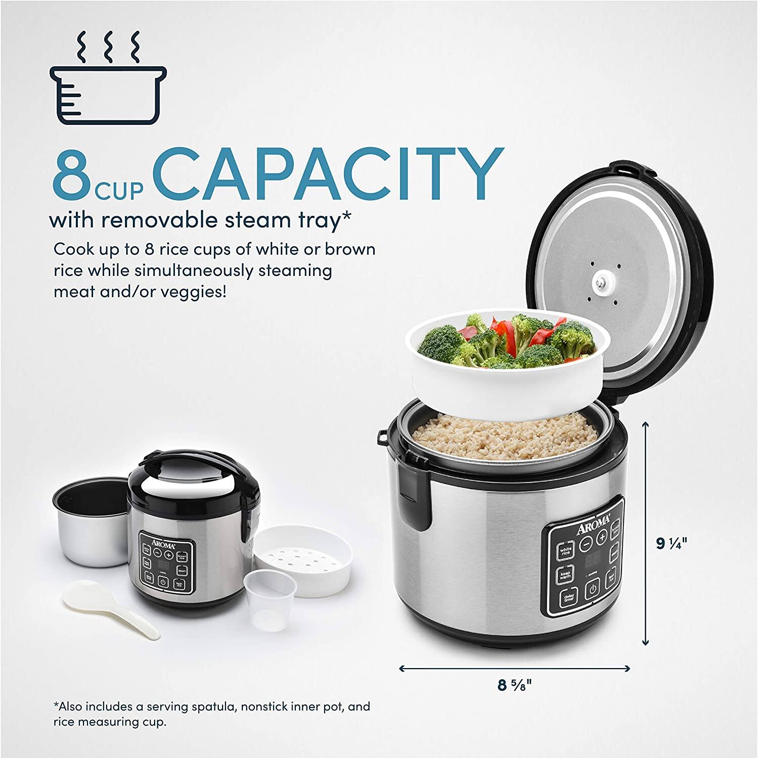 8 CUP CAPACITY with removable steam tray*  
Cook up to 8 rice cups of white or brown rice while simultaneously steaming meat and/or veggies!  

*Also includes a serving spatula, nonstick inner pot, and rice measuring cup.  

8 5/8"  
9 1/4"
