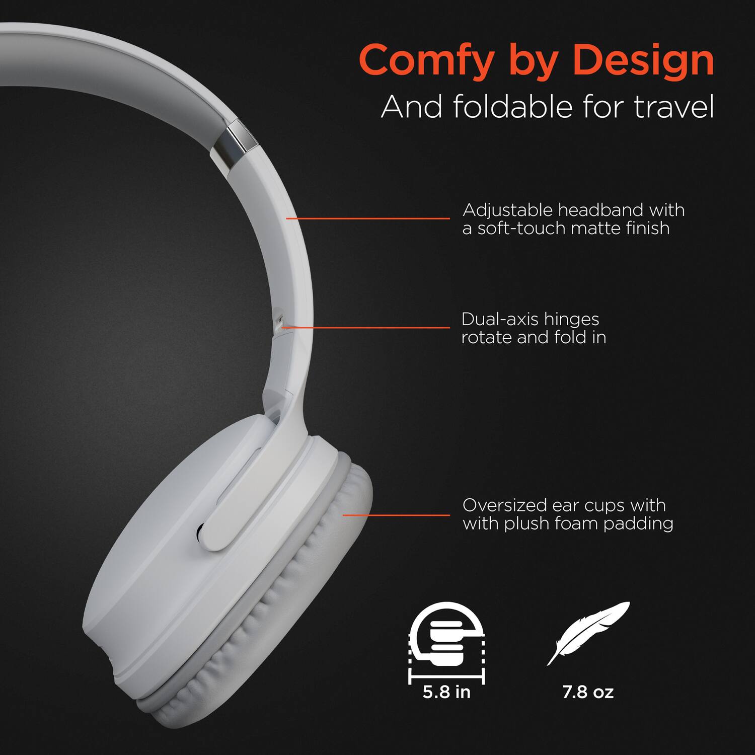 Comfy by Design  
And foldable for travel  

Adjustable headband with a soft-touch matte finish  

Dual-axis hinges rotate and fold in  

Oversized ear cups with plush foam padding  

5.8 in  
7.8 oz
