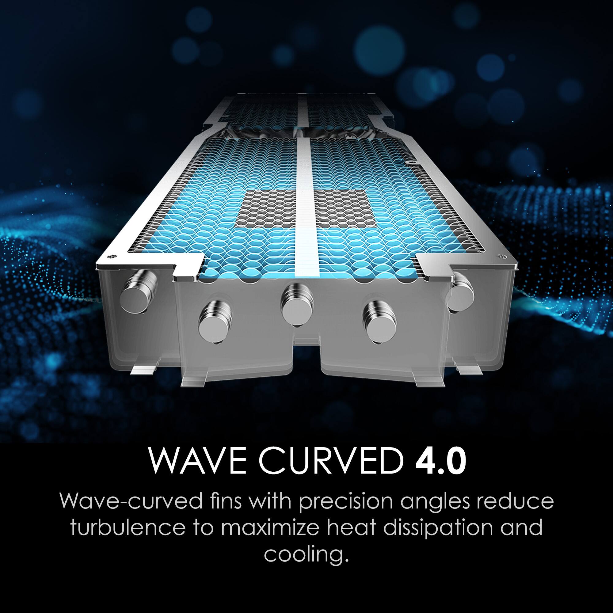 WAVE CURVED 4.0  
Wave-curved fins with precision angles reduce turbulence to maximize heat dissipation and cooling.