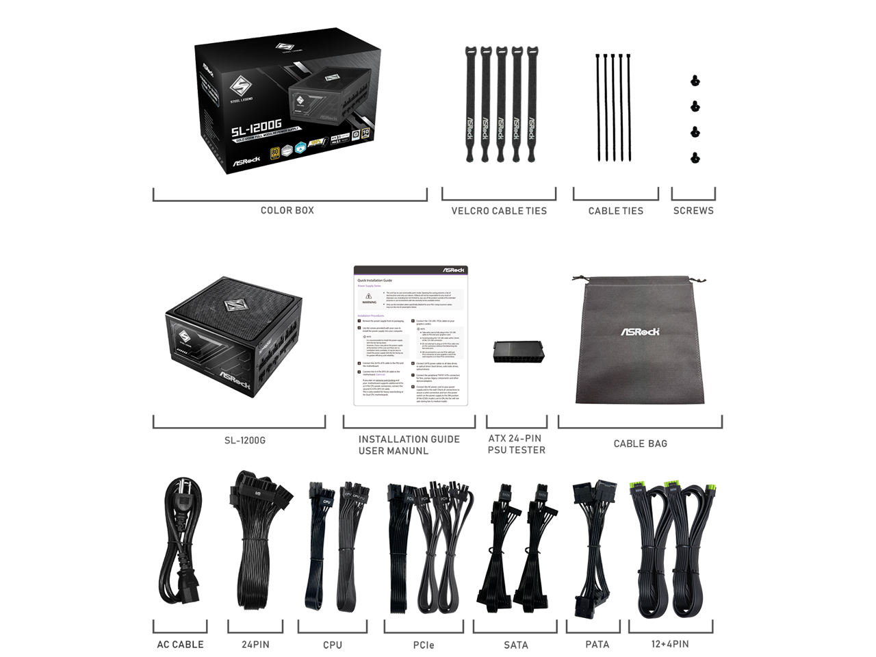 - SL-1200G HC
- H ARec
- F ASRedi
- pe
- H COLOR BOX
- VELCRO CABLE TIES
- CABLE TIES
- SCREWS
- ASRock resPec SL-1200G INSTALLATION GUIDE
- USER MANUAL
- ATX 24-PIN PSU TESTER
- CABLE BAG
- AC CABLE
- 24PIN
- CPU
- PCle
- SATA
- PATA
- 12+4PIN