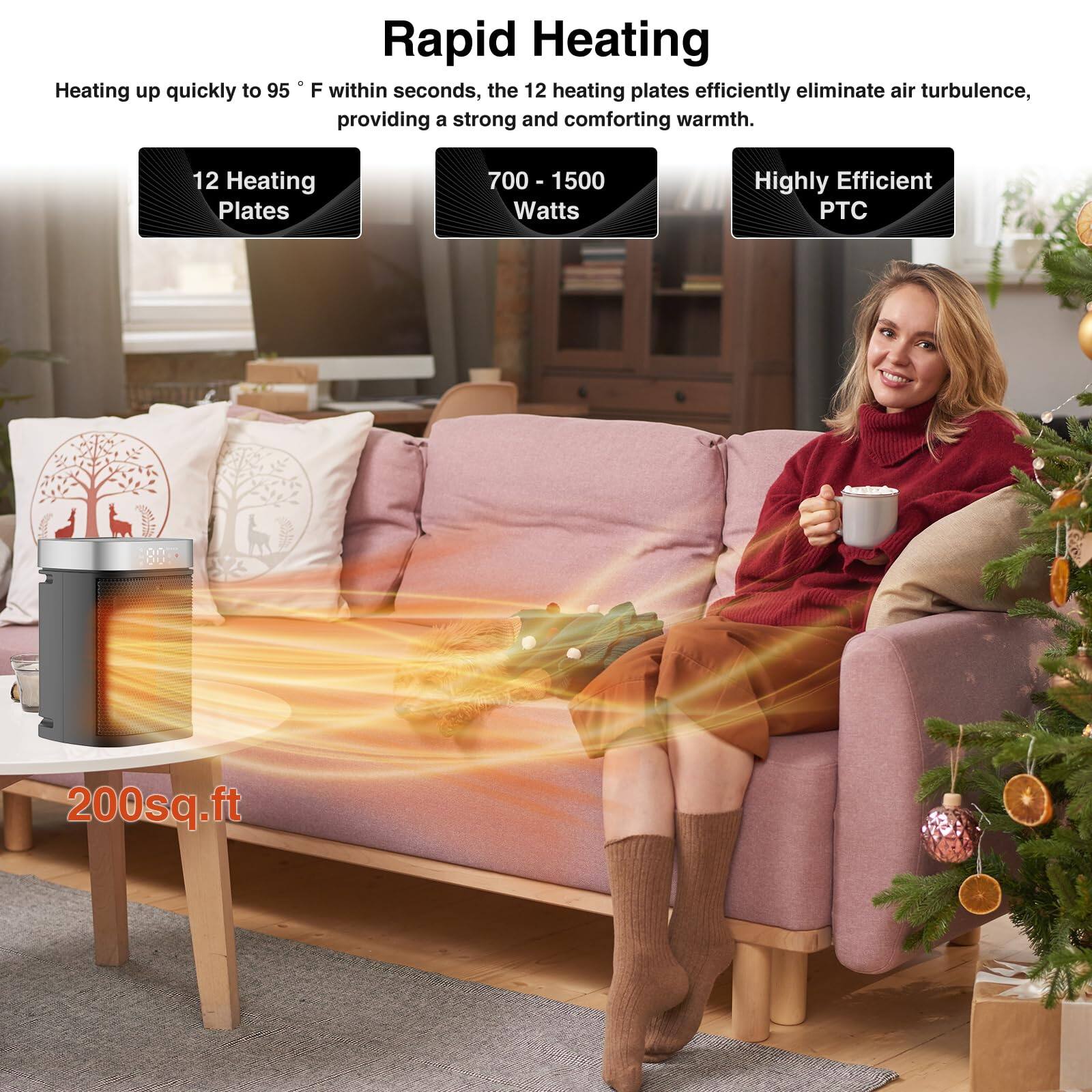 Rapid Heating

Heating up quickly to 95°F within seconds, the 12 heating plates efficiently eliminate air turbulence, providing a strong and comforting warmth.

- 12 Heating Plates
- 700 - 1500 Watts
- Highly Efficient PTC

200 sq.ft