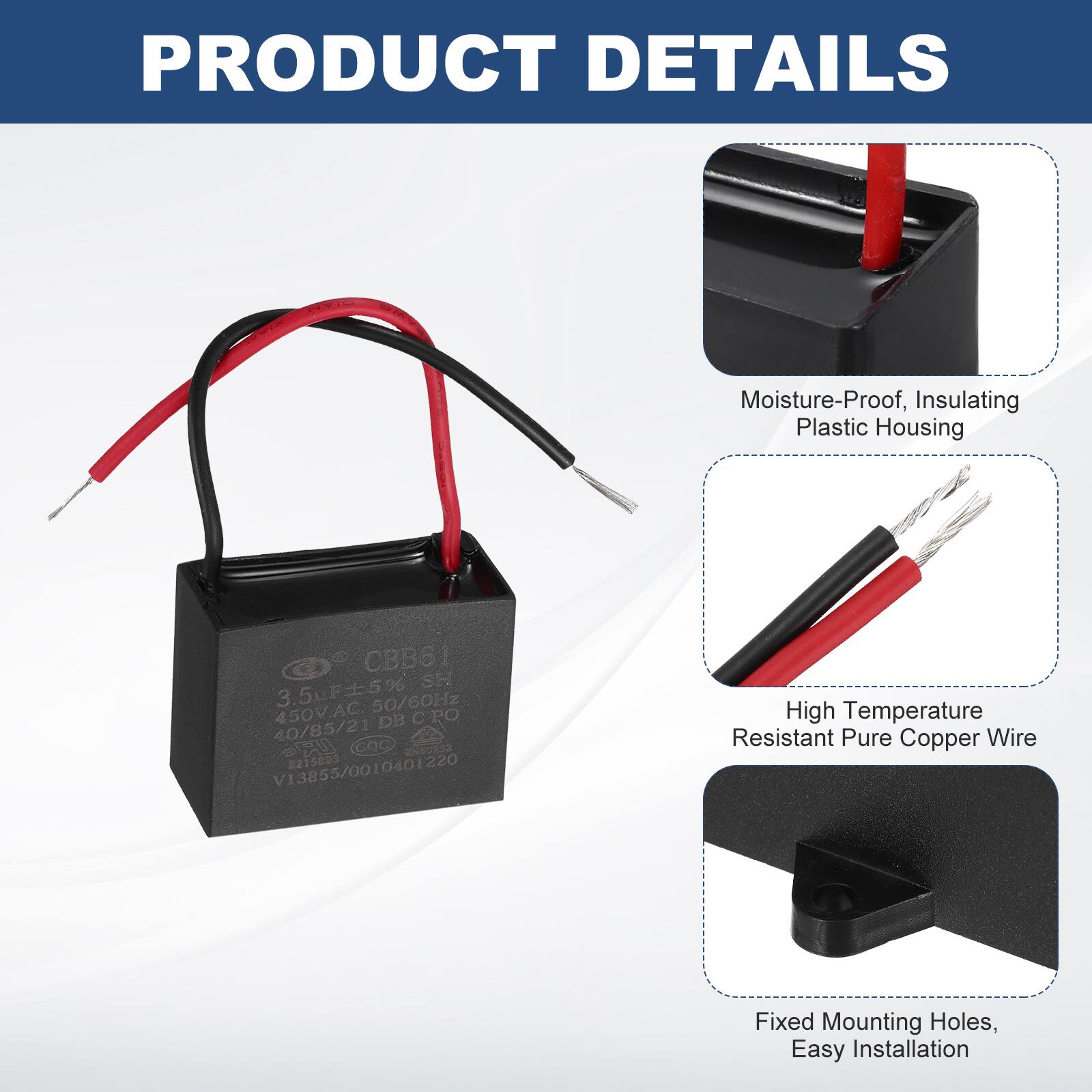 PRODUCT DETAILS

- Moisture-Proof, Insulating Plastic Housing
- High Temperature Resistant Pure Copper Wire
- Fixed Mounting Holes, Easy Installation

CBB61 SH  
3.5uF 5%  
50/60Hz  
450V.AC  
DE CPO  
40/85/21  
GOC  
205032  
V13855/0010401220  
215893