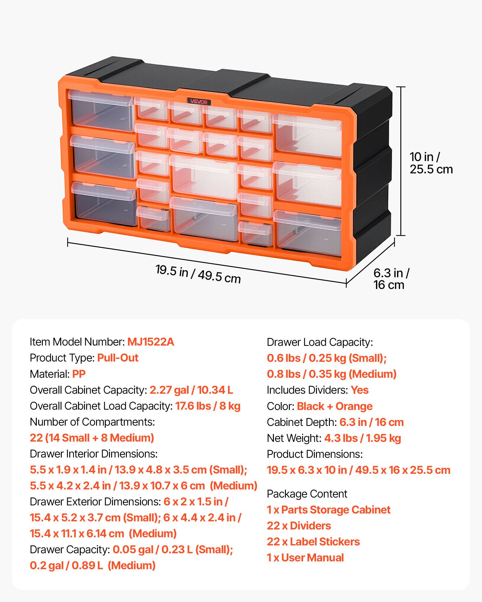 VEVOR 10 in / 25.5 cm 19.5 in / 49.5 cm 6.3 in / 16 cm

Item Model Number: MJ1522A

Product Type: Pull-Out

Material: PP

Overall Cabinet Capacity: 2.27 gal / 10.34 L

Drawer Load Capacity: 
- 0.6 lbs / 0.25 kg (Small)
- 0.8 lbs / 0.35 kg (Medium)

Overall Cabinet Load Capacity: 17.6 lbs / 8 kg

Color: Black + Orange

Number of Compartments: 22 (14 Small + 8 Medium)

Cabinet Depth: 6.3 in / 16 cm

Net Weight: 4.3 lbs / 1.95 kg

Drawer Interior Dimensions:
- 5.5 x 1.9 x 1.4 in / 13.9 x 4.8 x 3.5 cm (Small)
- 5.5 x 4.2 x 2.4 in / 13.9 x 10.7 x 