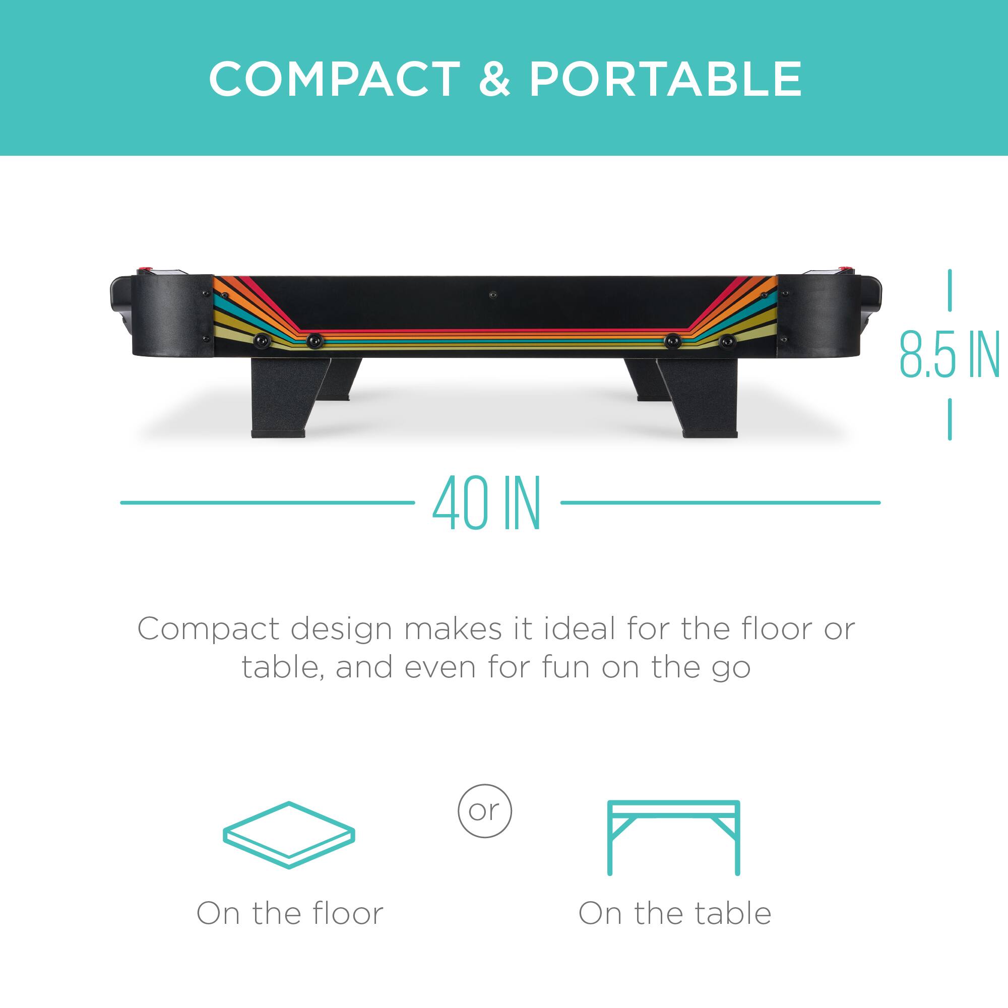 COMPACT & PORTABLE

8.5 IN
40 IN

Compact design makes it ideal for the floor or table, and even for fun on the go

On the floor
or
On the table