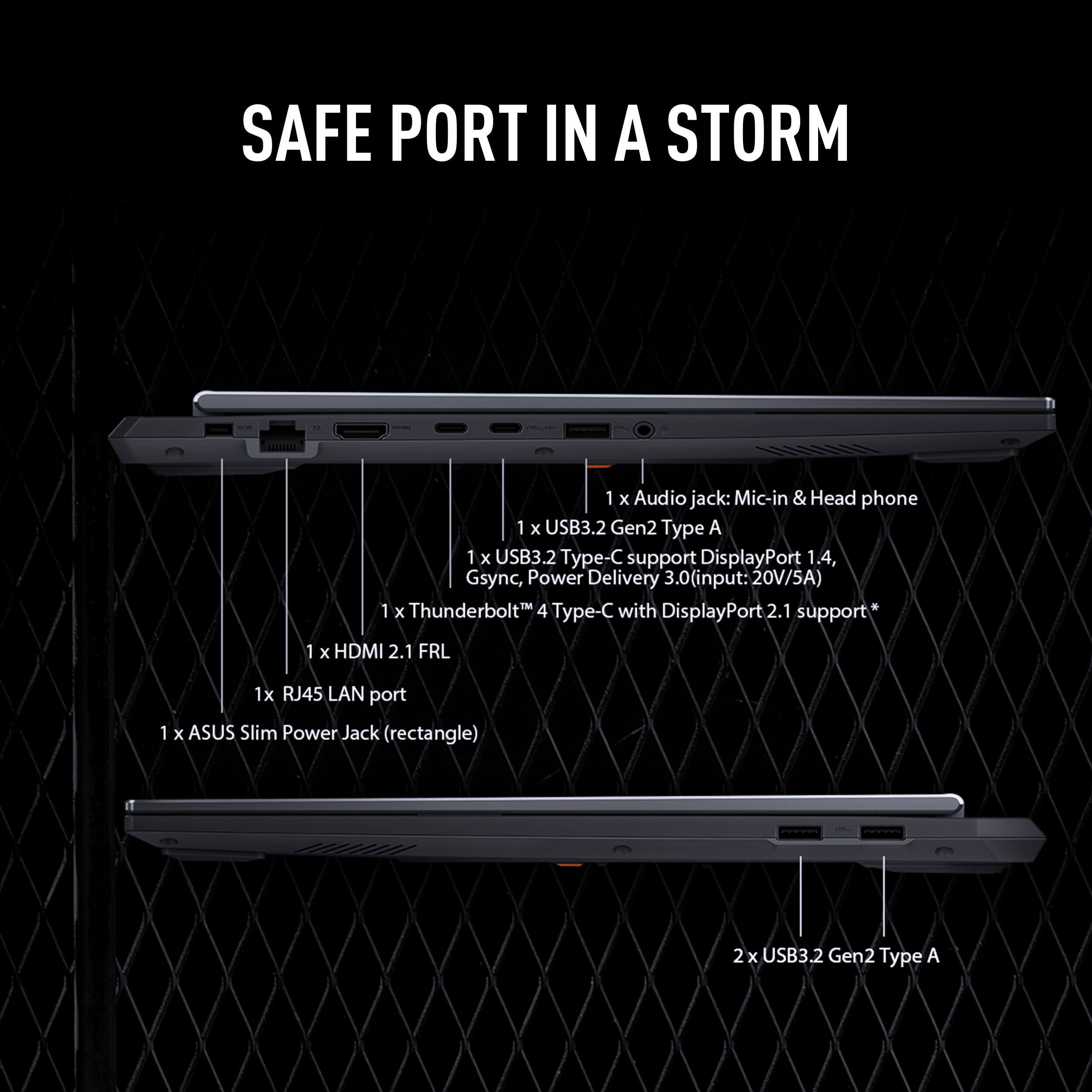 SAFE PORT IN A STORM

1 x Audio jack: Mic-in & Head phone  
1 x USB3.2 Gen2 Type A  
1 x USB3.2 Type-C support DisplayPort 1.4, Gsync, Power Delivery 3.0 (input: 20V/5A)  
1 x Thunderbolt 4 Type-C with DisplayPort 2.1 support  
1 x HDMI 2.1 FRL  
1 x RJ45 LAN port  
1 x ASUS Slim Power Jack (rectangle)  
2 x USB3.2 Gen2 Type A