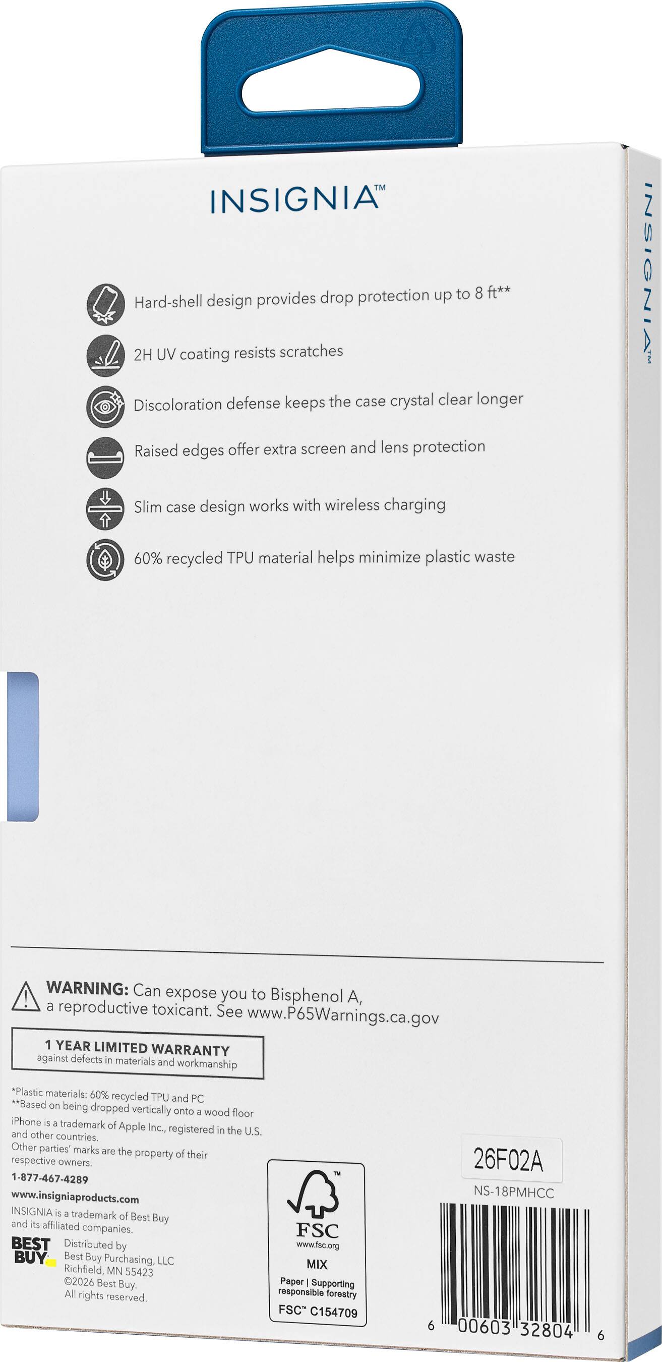 INSIGNIA drop protection up to 8 ft*  
Hard-shell design provides drop and lens protection  
2H UV coating resists scratches  
Discoloration defense keeps the case crystal clear longer  
Raised edges offer extra screen and lens protection  
Slim case design works with wireless charging  
60% recycled TPU material helps minimize plastic waste  

WARNING: Can expose you to Bisphenol A, a reproductive toxicant. See www.P65Warnings.ca.gov  

1 YEAR LIMITED WARRANTY  

ngaa terts - material and workmanto P muterals a0% ecaced P and P Raad - smng dropoed vertically - - foer Pooe - tatuman a Apple i nginend - the U ad mha CUrAL Gmha - marka - te property a -as mpetu enes  

1-877-487-4289  
www.locigecaproductu.com  

INSIGNIA™  
26F02A  
NS-18PMHCC  
00603 32804