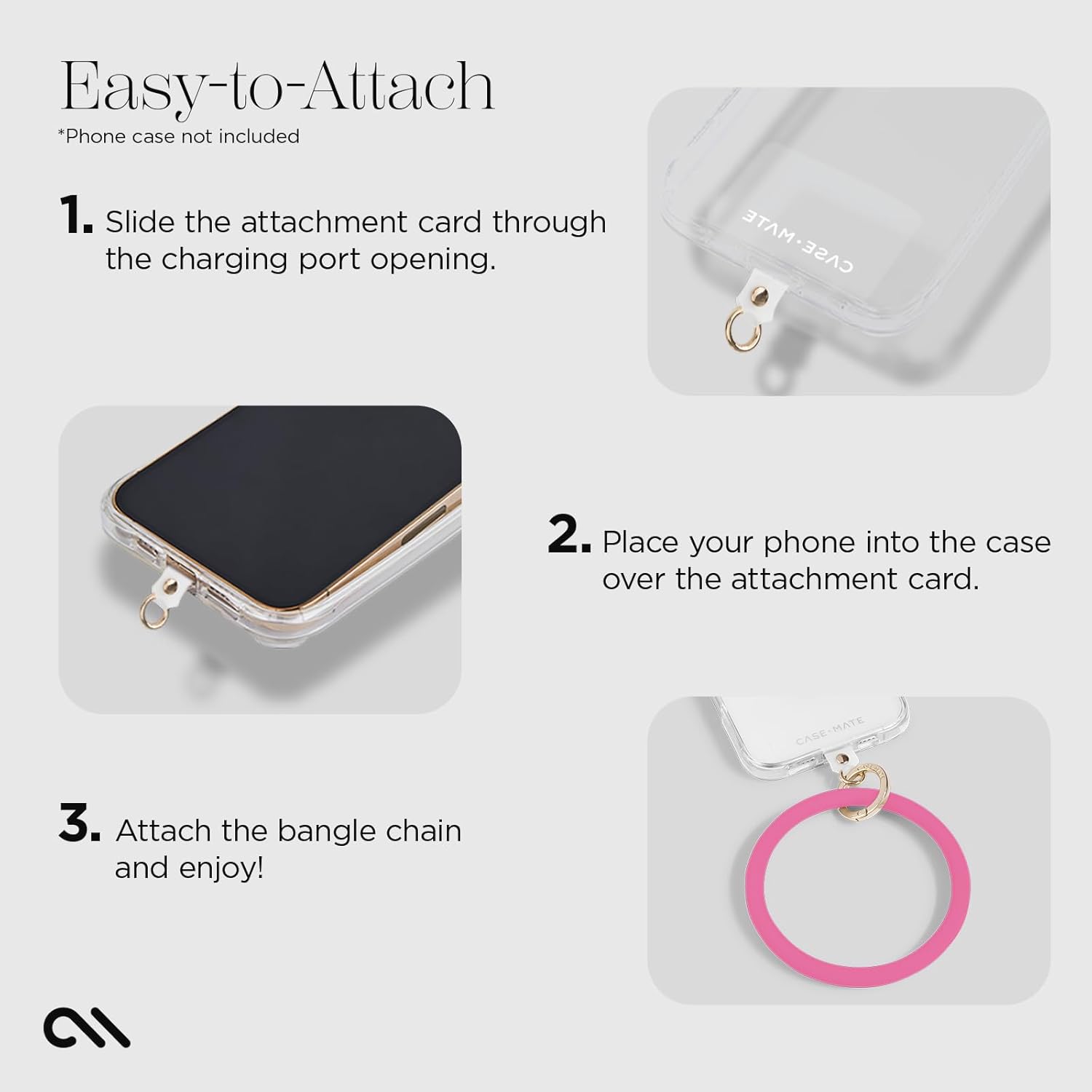 Easy-to-Attach  
*Phone case not included  

1. Slide the attachment card through the charging port opening.  
2. Place your phone into the case over the attachment card.  
3. Attach the bangle chain and enjoy!