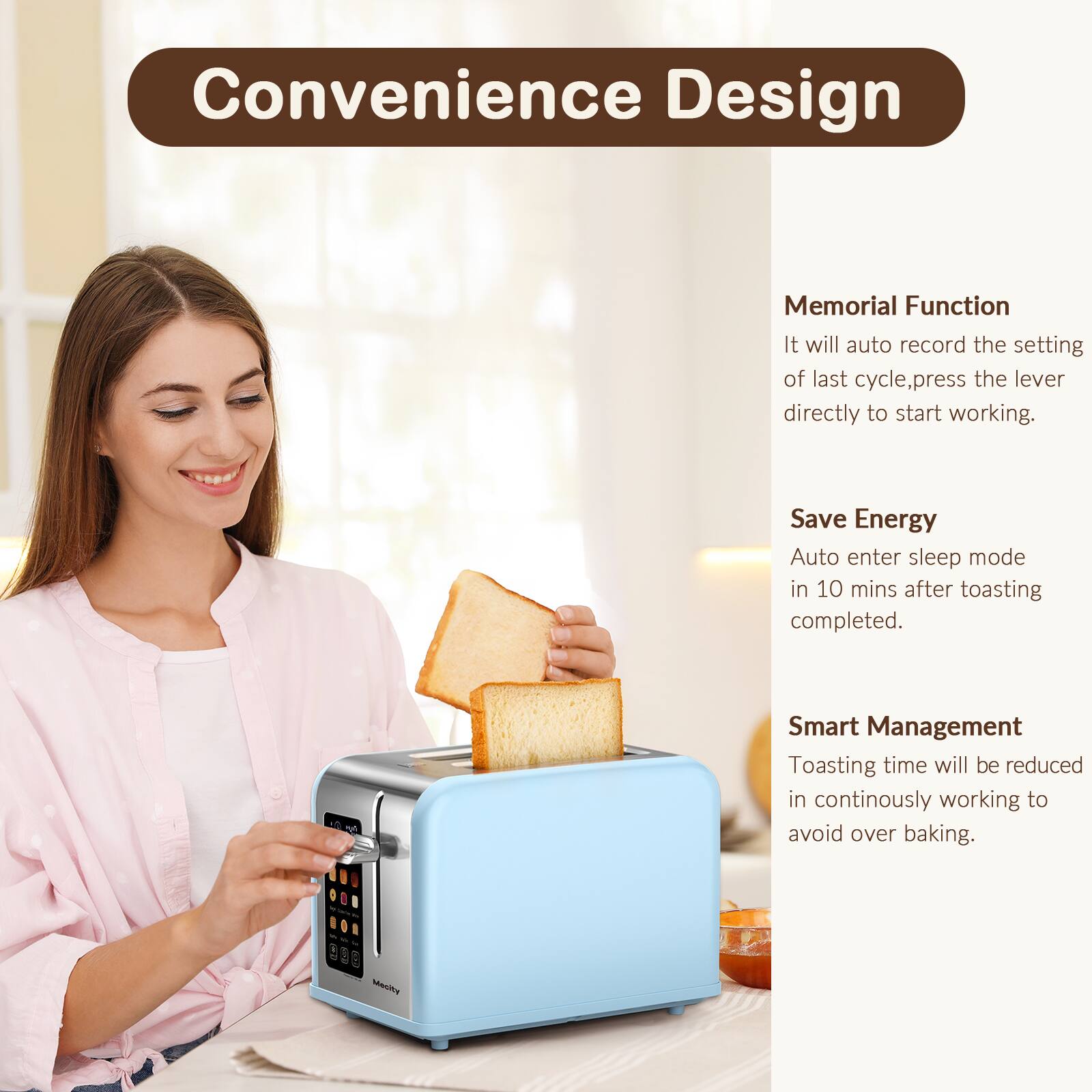 Convenience Design

Memorial Function
It will auto record the setting of last cycle, press the lever directly to start working.

Save Energy
Auto enter sleep mode in 10 mins after toasting completed.

Smart Management
Toasting time will be reduced in continuously working to avoid over baking.