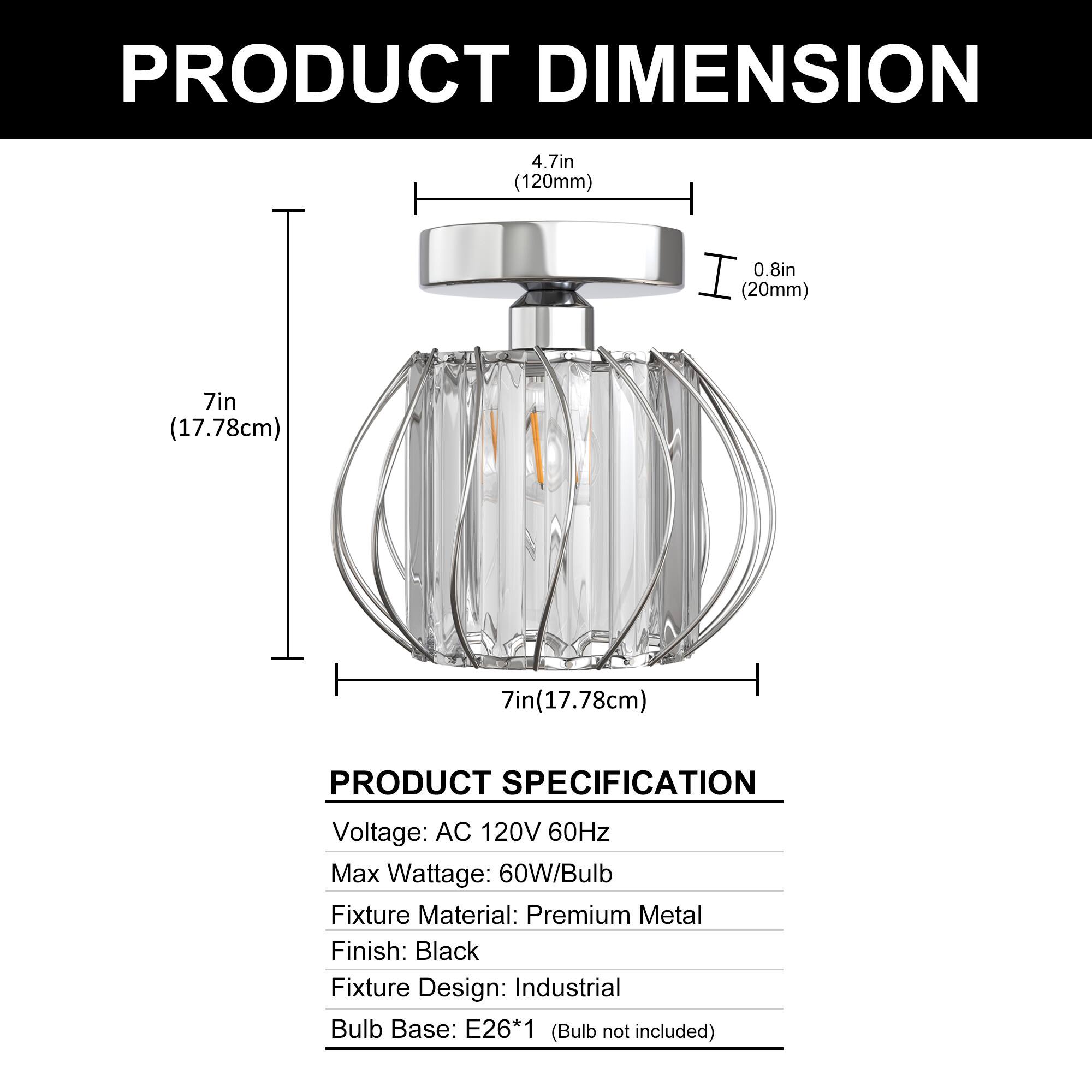 PRODUCT DIMENSION  
4.7in (120mm)  
0.8in (20mm)  
7in (17.78cm)  
7in (17.78cm)  

PRODUCT SPECIFICATION  
Voltage: AC 120V 60Hz  
Max Wattage: 60W/Bulb  
Fixture Material: Premium Metal  
Finish: Black  
Fixture Design: Industrial  
Bulb Base: E26*1 (Bulb not included)