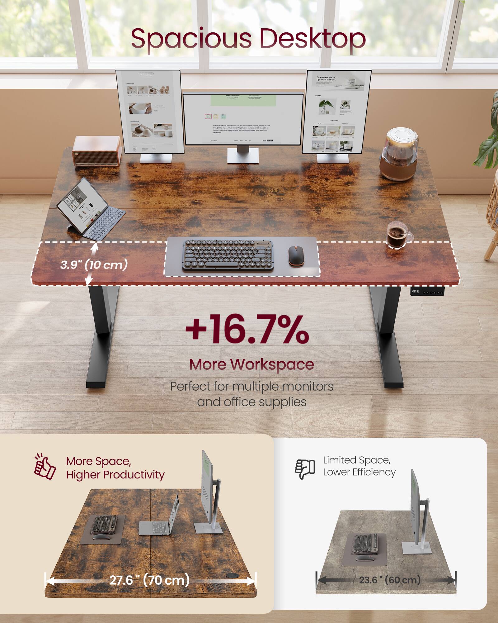 Spacious Desktop

3.9" (10 cm)

+16.7% More Workspace

Perfect for multiple monitors and office supplies

More Space, Higher Productivity

Limited Space, Lower Efficiency

27.6" (70 cm)

23.6" (60 cm)