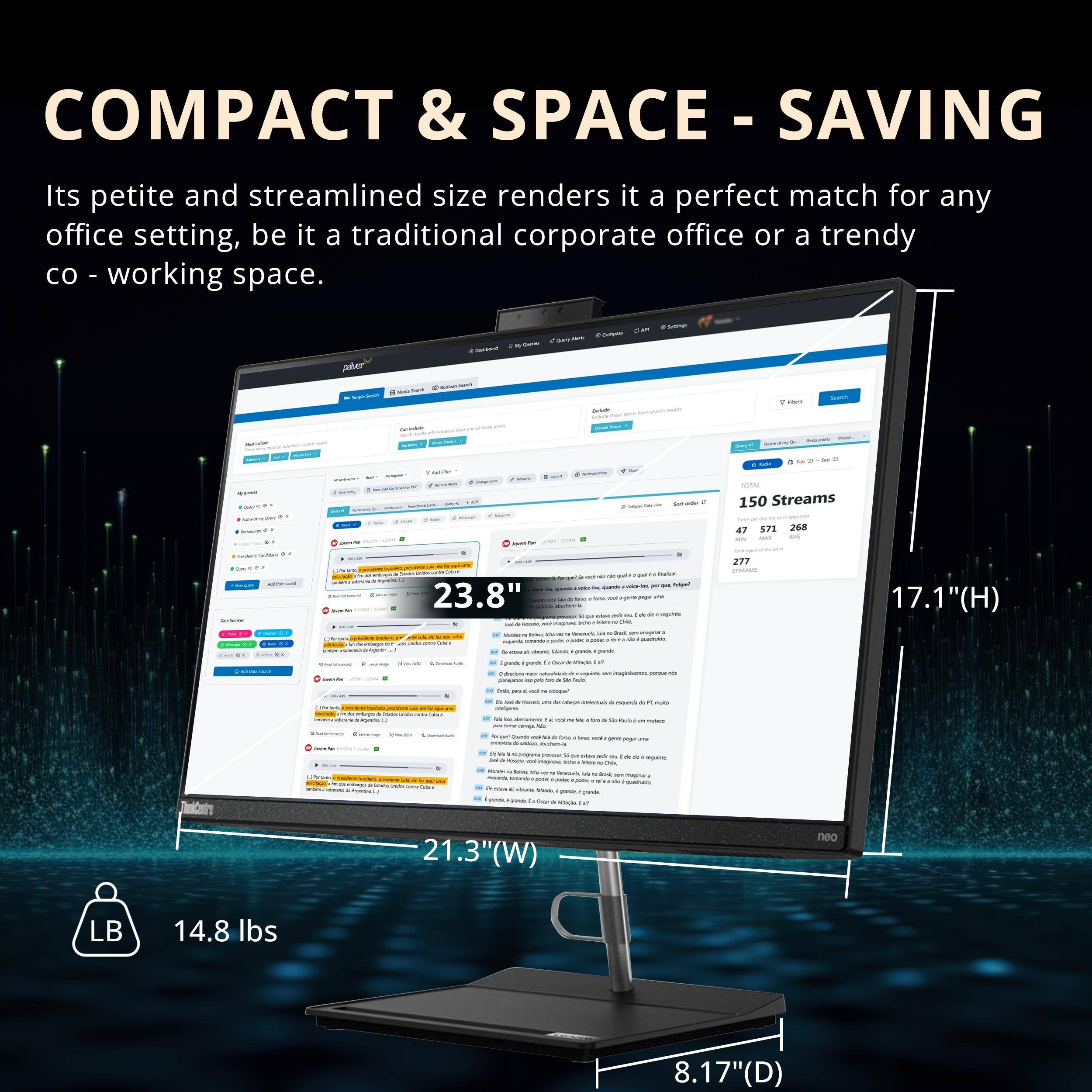 COMPACT & SPACE-SAVING

Its petite and streamlined size renders it a perfect match for any office setting, be it a traditional corporate office or a trendy co-working space.

- 23.8" (H)
- 21.3" (W)
- 17.1" (D)
- 14.8 lbs

150 Streams
47 571 268