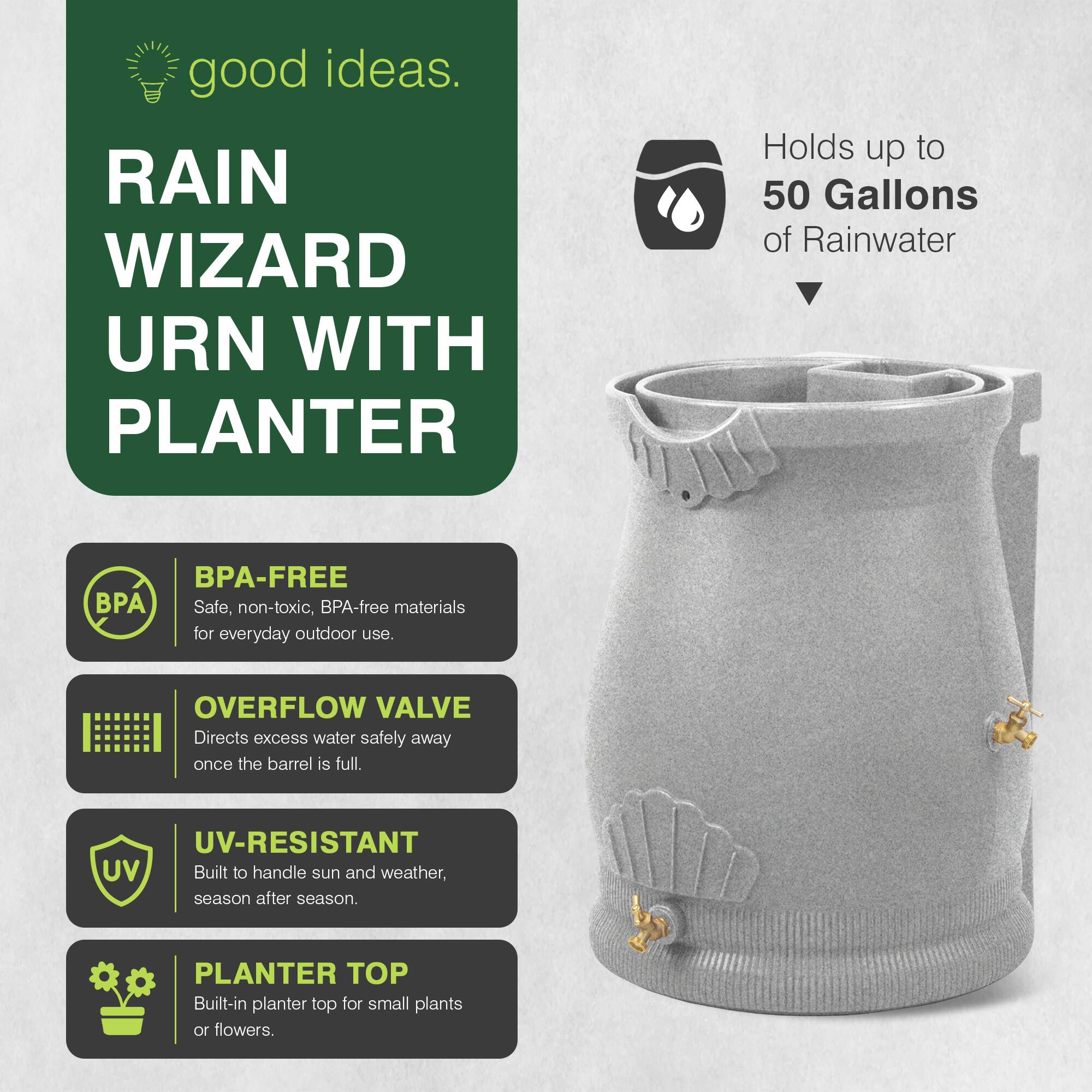 good ideas.  
RAIN WIZARD URN WITH PLANTER  
Holds up to 50 Gallons of Rainwater  
BPA-FREE  
Safe, non-toxic, BPA-free materials for everyday outdoor use.  
OVERFLOW VALVE  
Directs excess water safely away once the barrel is full.  
UV-RESISTANT  
Built to handle sun and weather, season after season.  
PLANTER TOP  
Built-in planter top for small plants or flowers.