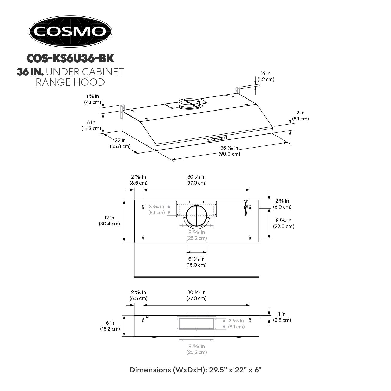 COSMO COS-KS6U36-BK 36 IN. UNDER CABINET RANGE HOOD

1 in (1.2 cm)  
1 1/4 in (4.1 cm)  
6 in (15.3 cm)  
2 in (5.1 cm)  
22 in (55.8 cm)  
35 3/4 in (90.0 cm)  
2 1/2 in (6.5 cm)  
30 3/4 in (77.0 cm)  
12 in (30.4 cm)  
3 3/8 in (8.1 cm)  
9 in (25.2 cm)  
2 1/2 in (6.0 cm)  
8 1/2 in (22.0 cm)  
15 in (38.1 cm)  
2 1/2 in (6.5 cm)  
30 in (77.0 cm)  
6 in (15.2 cm)  
3 3/8 in (8.1 cm)  
6 in (2.5 cm)  
9 in (25.2 cm)