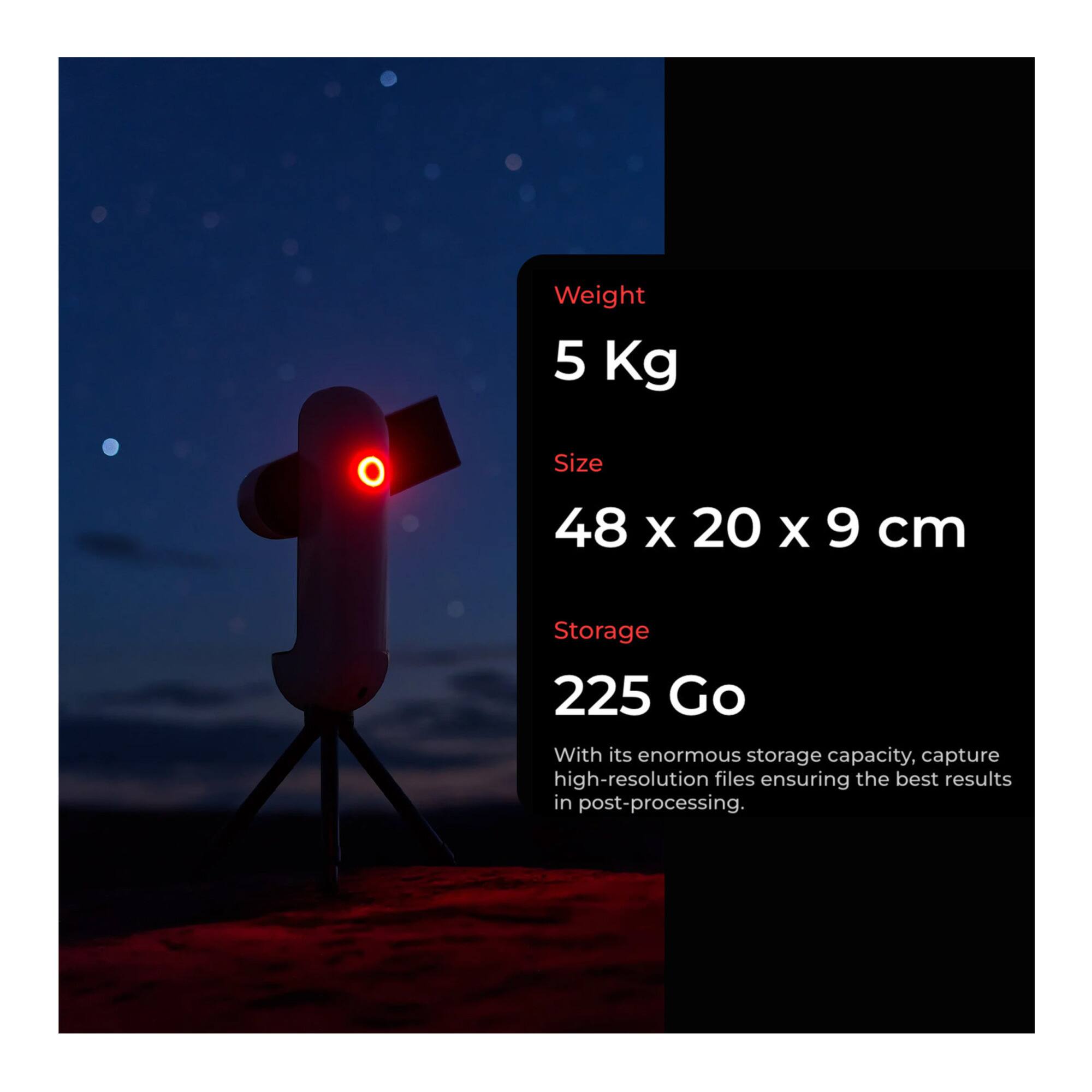Weight: 5 Kg  
Size: 48 x 20 x 9 cm  
Storage: 225 Go  

With its enormous storage capacity, capture high-resolution files ensuring the best results in post-processing.
