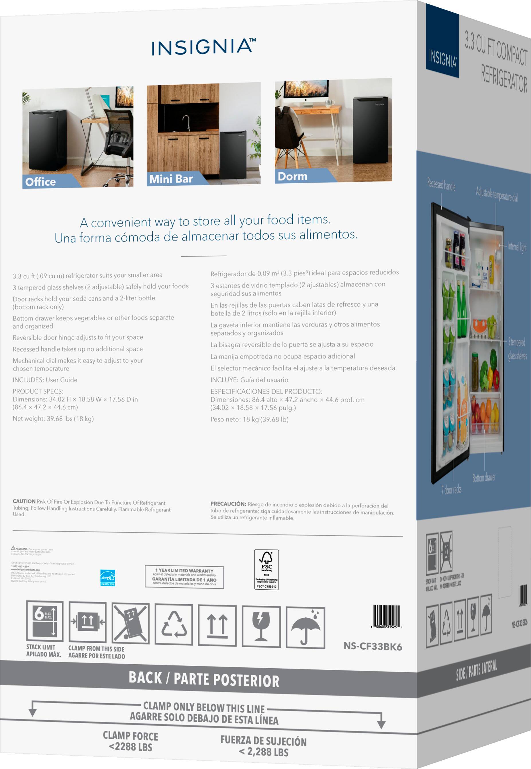 **INSIGNIA™**

**3.3 CU FT COMPACT REFRIGERATOR**

A convenient way to store all your food items.  
Una forma cómoda de almacenar todos sus alimentos.

- 3.3 cu ft (0.09 m³) refrigerator suits your smaller area
- 3 tempered glass shelves (2 adjustable) safely hold your foods
- Door racks hold your soda cans and a 2-liter bottle (bottom only)
- Bottom drawer keeps vegetables or other foods separate and organized
- Reversible door hinge adjusts to fit your space
- Recessed handle takes up no additional space
- Mechanical dial makes it easy to adjust to your chosen temperature

**PRODUCT SPECS:**
- Dimensions: 34.02 H x 18.58 W x 17.56 D in (86.4 x 47.2 x 44.6 cm)
- Net weight: 39.68 lbs (18 kg)

**INCLUDES:**
- User Guide

**3.3 CU FT COMPACT REFRIGERATOR**

Refrigerador de 0.09 m³ (3.3 pies³) ideal para esp