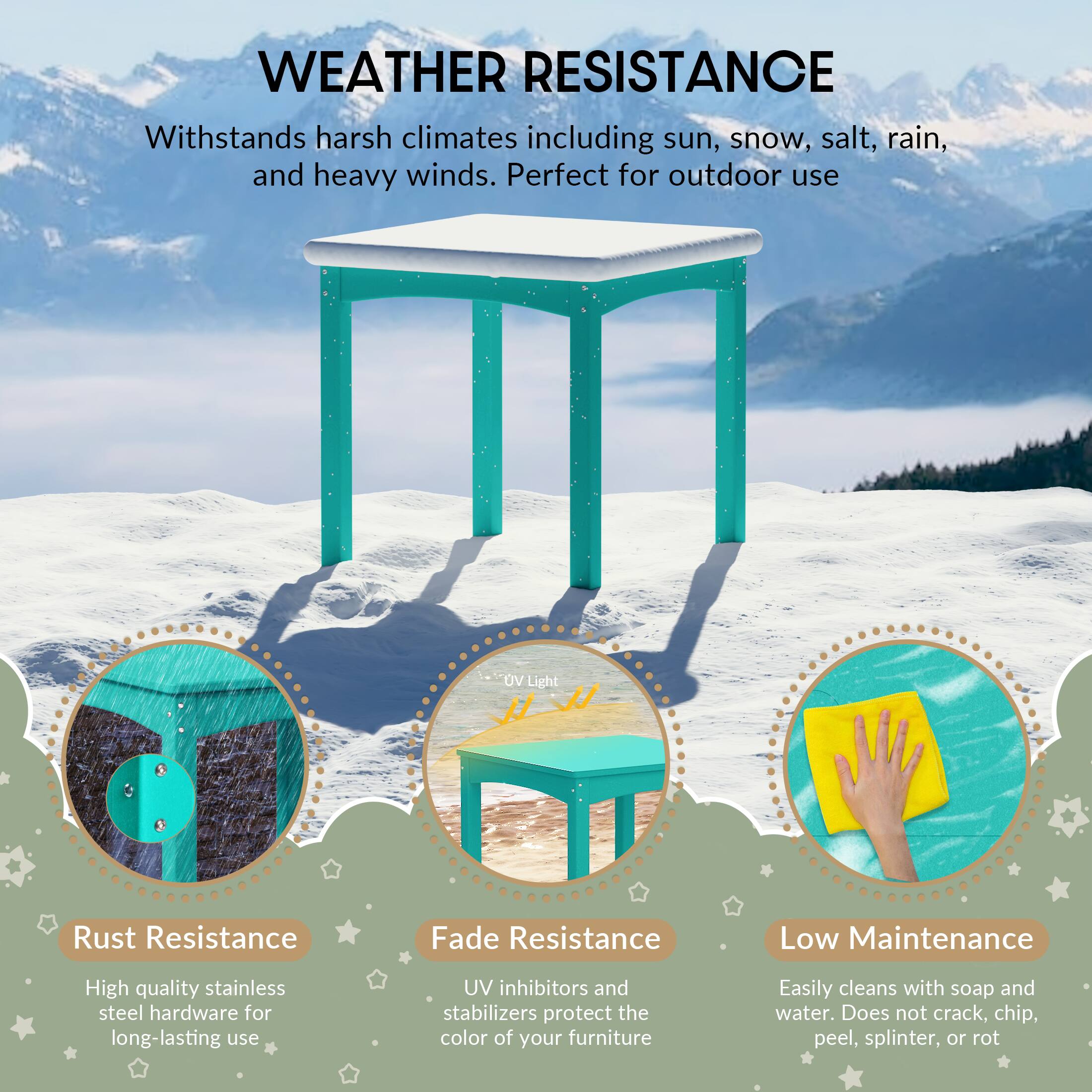 WEATHER RESISTANCE

Withstands harsh climates including sun, snow, salt, rain, and heavy winds. Perfect for outdoor use

UV Light
Rust Resistance
Fade Resistance
Low Maintenance

High quality stainless steel hardware for long-lasting use
UV inhibitors and stabilizers protect the color of your furniture
Easily cleans with soap and water. Does not crack, chip, peel, splinter, or rot