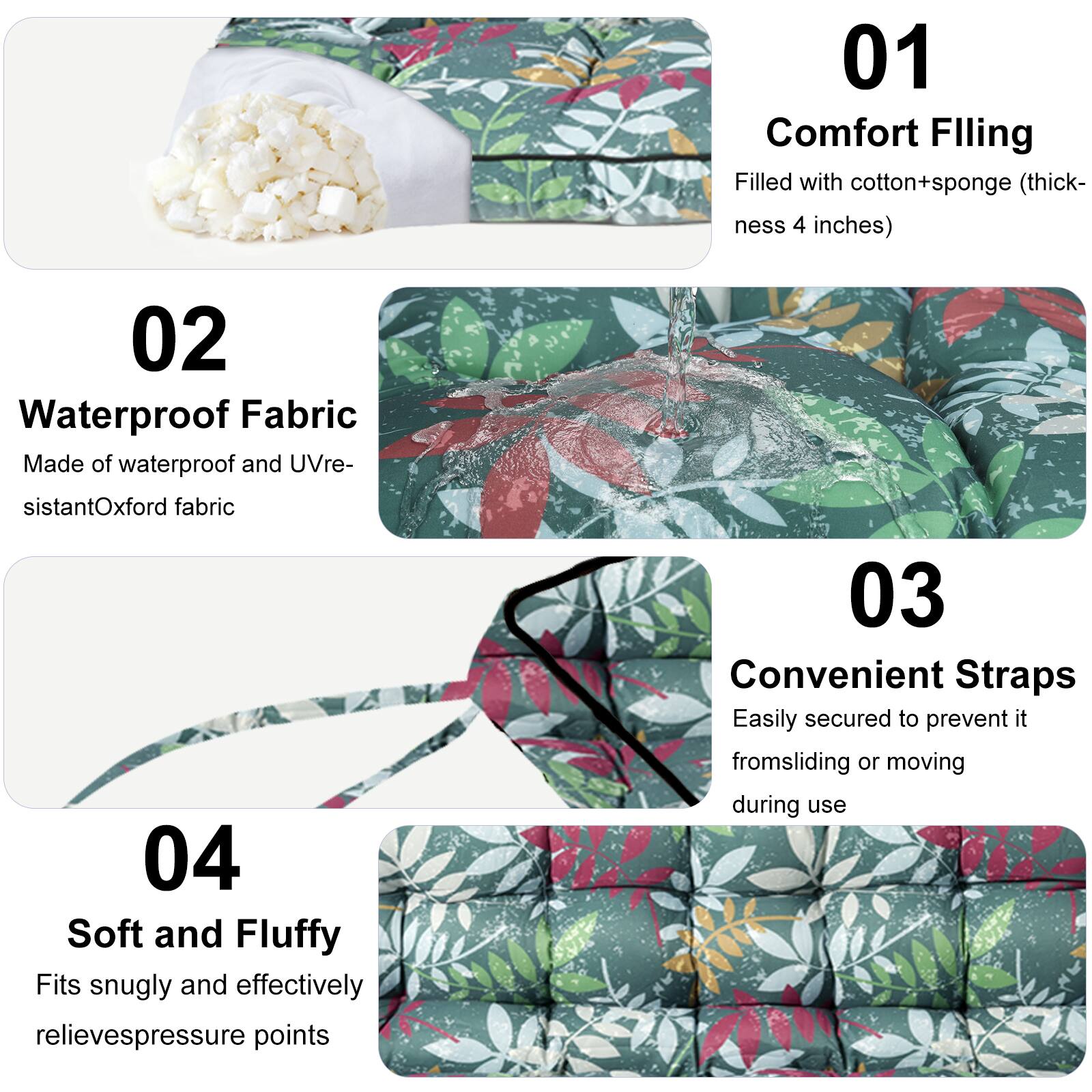 01 Comfort Filling  
Filled with cotton+sponge (thickness 4 inches)  

02 Waterproof Fabric  
Made of waterproof and UV-resistant Oxford fabric  

03 Convenient Straps  
Easily secured to prevent it from sliding or moving during use  

04 Soft and Fluffy  
Fits snugly and effectively relieves pressure points
