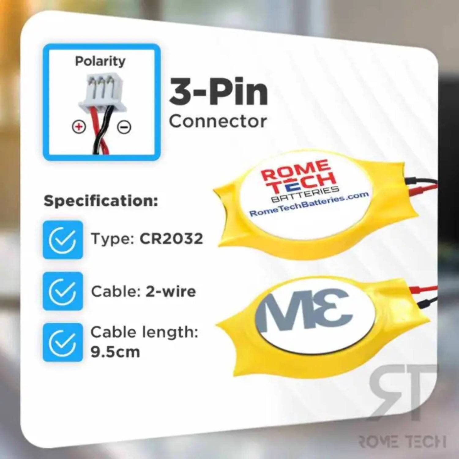 Polarity 3-Pin + - Connector  
ROME TECH BATTERIES  
Specification:  
RomeTechBatteries.com  
Type: CR2032  
Cable: 2-wire  
Cable length: 9.5cm