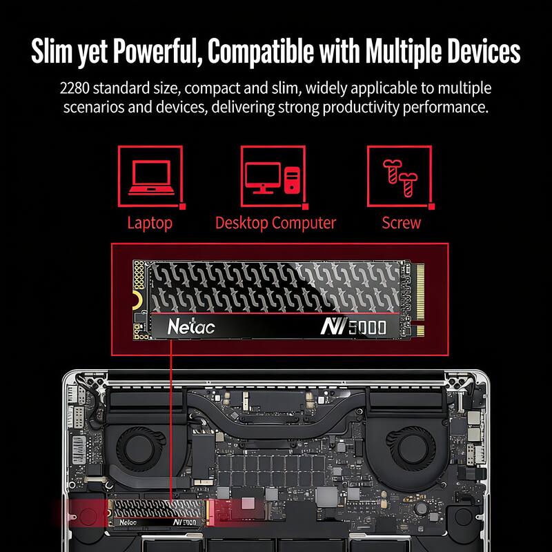 Slim yet Powerful, Compatible with Multiple Devices

2280 standard size, compact and slim, widely applicable to multiple scenarios and devices, delivering strong productivity performance.

Laptop Desktop Computer Screw

Netac NI 5000
