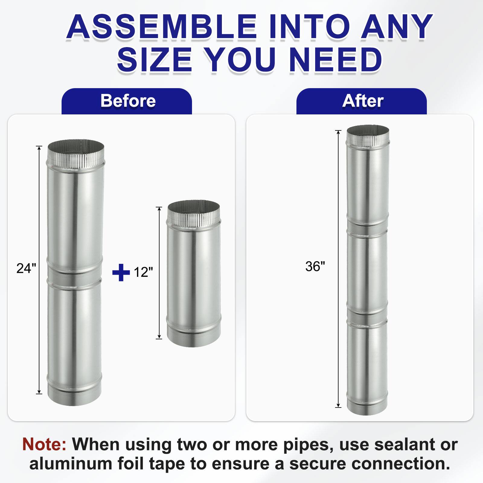 ASSEMBLE INTO ANY SIZE YOU NEED

Before
24" + 12"

After
36"

Note: When using two or more pipes, use sealant or aluminum foil tape to ensure a secure connection.