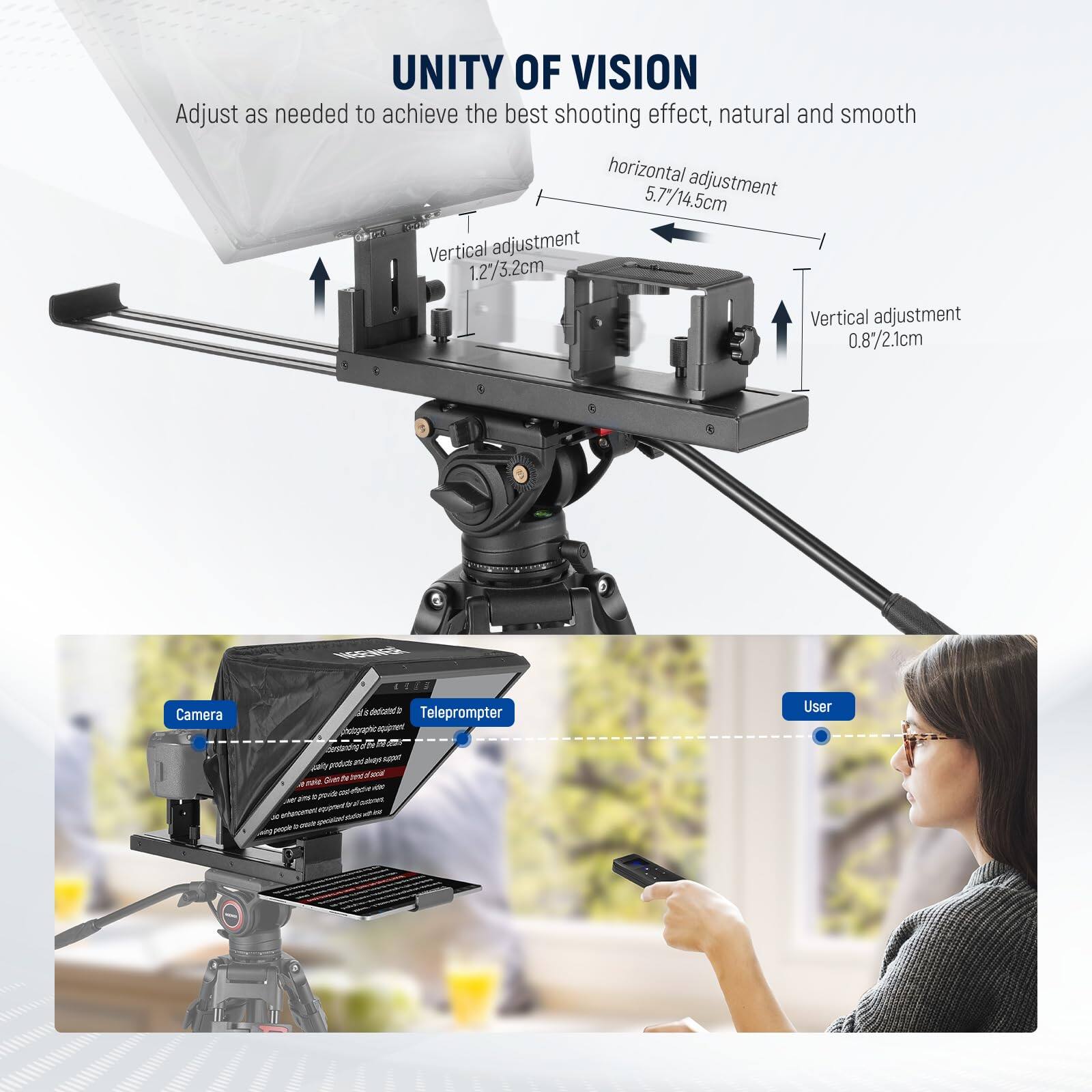 UNITY OF VISION  
Adjust as needed to achieve the best shooting effect, natural and smooth  
horizontal adjustment 5.7"/14.5cm  
Vertical adjustment 1.2"/3.2cm  
Vertical adjustment 0.8"/2.1cm  
Camera  
Teleprompter  
User