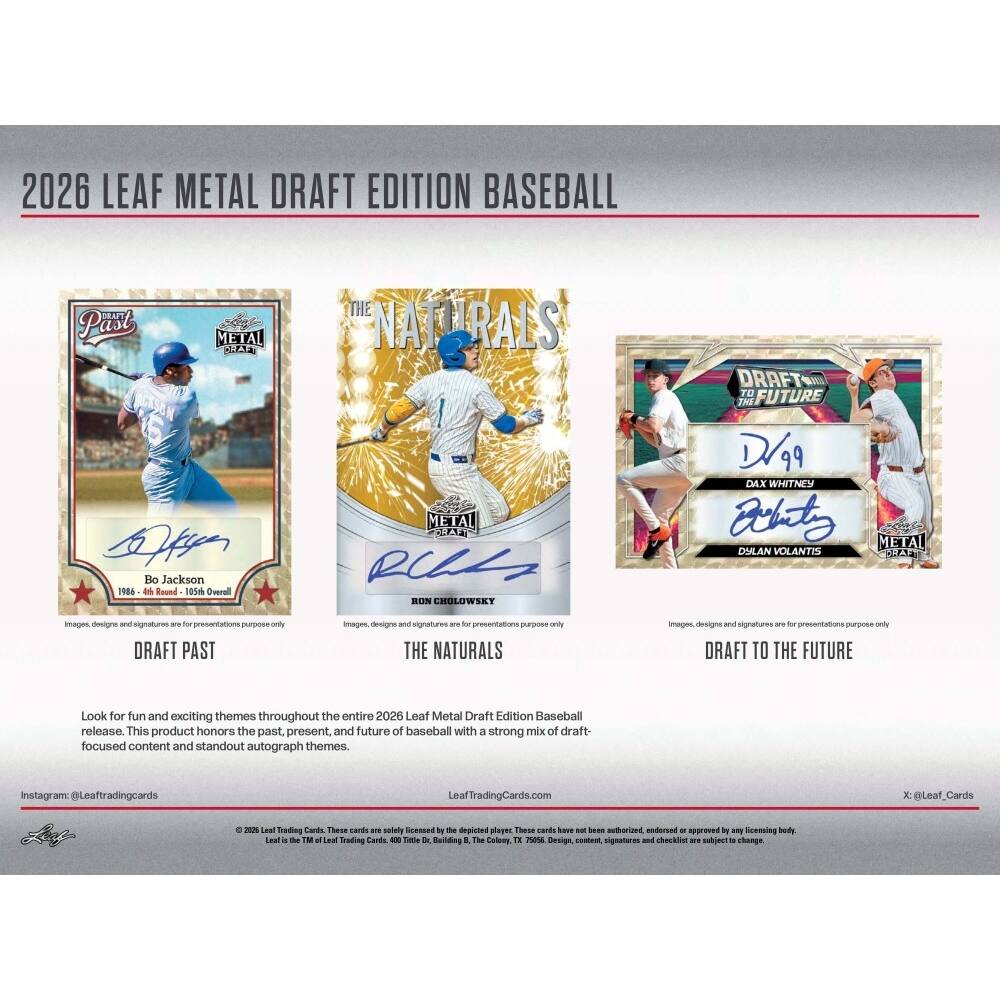 2026 LEAF METAL DRAFT EDITION BASEBALL

Past METAL A THE NATURALS DRAFT Tu FUTURE ANd kan Bo Jackson 148a in Round 105m Overal METAL E RU BION CHOLOWSET D99 DAX WHITNEY Cobito METAL DULAN VOLANTIS

Images designe and signatures are for presentations only

DRAFT PAST
THE NATURALS
DRAFT TO THE FUTURE

Look for fun and exciting themes throughout the entire 2026 Leaf Metal Draft Edition Baseball release. This product honors the past, present, and future of baseball with a strong mix of draft focused content and standout autograph themes.

Instagram: @Leaftradingcards
LeafTradingCards.com

© 2026 Leaf Trading Cards. These cards are not authorized, endorsed or approved by any licensing body, including Major League Baseball, its clubs, players, or any other third party.
