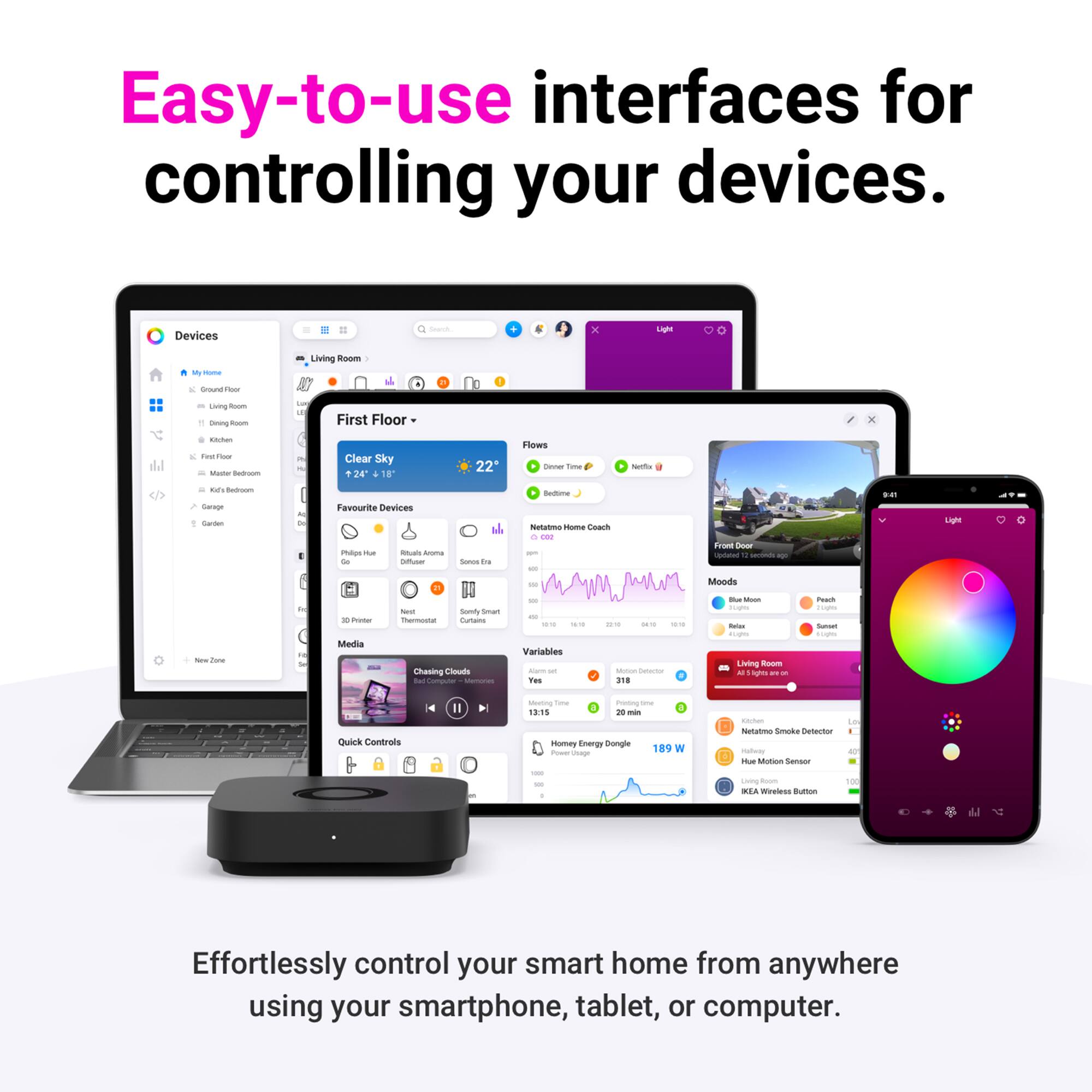 Easy-to-use interfaces for controlling your devices. Devices - x Laphe - - - Living room - First Floor - Clear Sky 24 16 22* Flows - i erta .. - - Sarm Favourite Devices Patun - - - -  - +. nauttuna N mame Coart - I - - Aro - - - nen - Moods ... Lh - - 1 - - - Media - Daily Smart inurmoate Curtans Chaoing ts -  - - - - - Variables - - i -- : -- - | 318 - - - -s - Living room - g - - - - - Ctno Controls I ating - Posing - 1815 in - names Cergy bongle 18 W I U - Notata Simoke Dtecor - - MUica Sensor 1 - - - - L - id Wovless Burton Na Effortlessly control your smart home from anywhere using your smartphone, tablet, or computer.