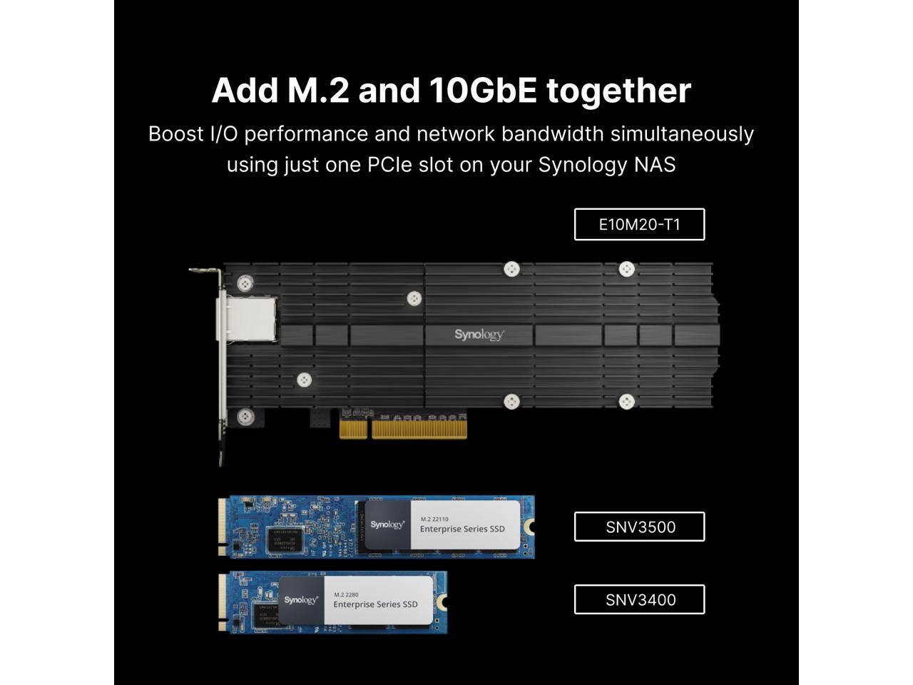 Add M.2 and 10GbE together  
Boost I/O performance and network bandwidth simultaneously using just one PCIe slot on your Synology NAS  

E10M20-T1  

Synology M.2 22110 Enterprise Series SSD  
SNV3500  

Synology M.2 2280 Enterprise Series SSD  
SNV3400