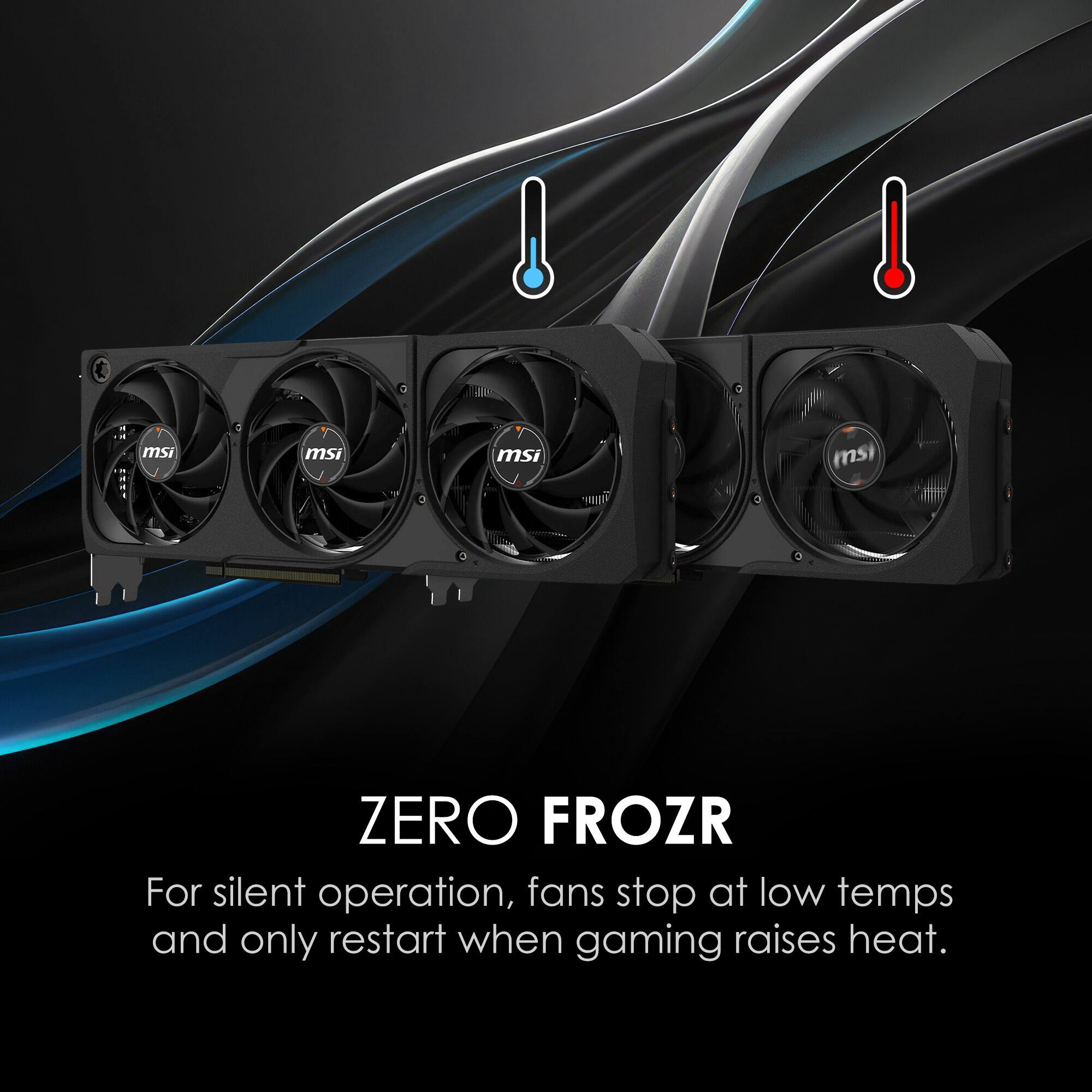 ZERO FROZR
For silent operation, fans stop at low temps and only restart when gaming raises heat.