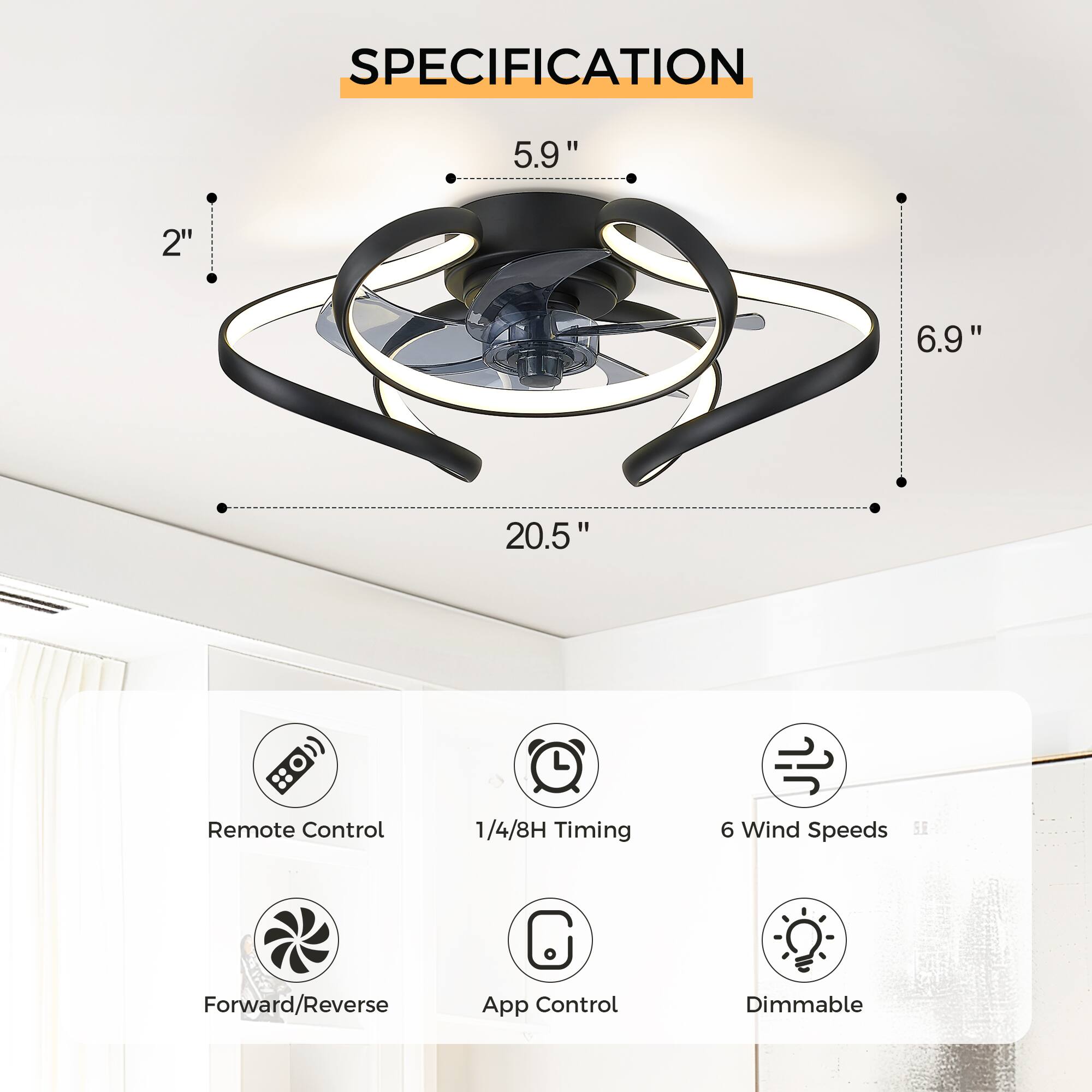 SPECIFICATION

- 5.9" (height)
- 6.9" (width)
- 20.5" (diameter)
- 2" (depth)

Features:
- Remote Control
- 1/4/8H Timing
- 6 Wind Speeds
- Forward/Reverse
- App Control
- Dimmable