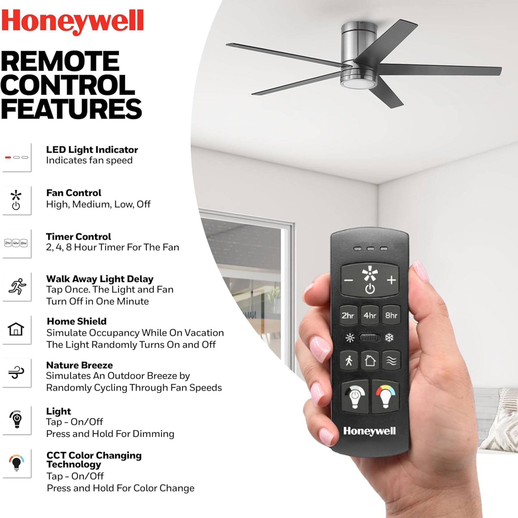 Honeywell Remote Control Features

- LED Light Indicator: Indicates fan speed
- Fan Control: High, Medium, Low, Off
- Timer Control: 2, 4, 8 Hour Timer For The Fan
- Walk Away Light Delay: Tap Once. The Light and Fan Turn Off in One Minute
- Home Shield: Simulate Occupancy While On Vacation. The Light Randomly Turns On and Off
- Nature Breeze: Simulates An Outdoor Breeze by Randomly Cycling Through Fan Speeds
- Light: Tap - On/Off. Press and Hold For Dimming
- CCT Color Changing Technology: Tap - On/Off. Press and Hold For Color Change